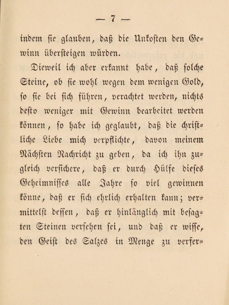 inbem fte cjtauben, baf bie Un!oflen ben ®e- winn überfteigen tDÜrben. 2)teweil i(^ aber erfannt l}abe, ba^ fot^e Steine, ob fte tnoljt wegen bem wenigen @oib, fo fie bei fic^ fütjren, rerai^tet werben, nic^t^ befto weniger mit ©ewinn bearbeitet werben fönnen, fo ^be i(^ geglaubt, ba^ bie c^rift- ti(^e Siebe mic^ oerpflic^te, baoon meinem 9la<^ften S^ac^ri^t ju geben, ba id) Ü)n gtei(^ oerft^ere, baf er burct) «C^ütte biefe^ ©etjeimniffeO alte ^'a^re fo oiet gewinnen fönne, baß er fi^ el)rU(^ erhalten !ann; oer- mittelft beffen, baß er Ijinlänglid) mit befag= ten Steinen oerfeljen fei, unb baß er wiffe,. ben ©eift beö Salbei? in Stenge ju oerfer=