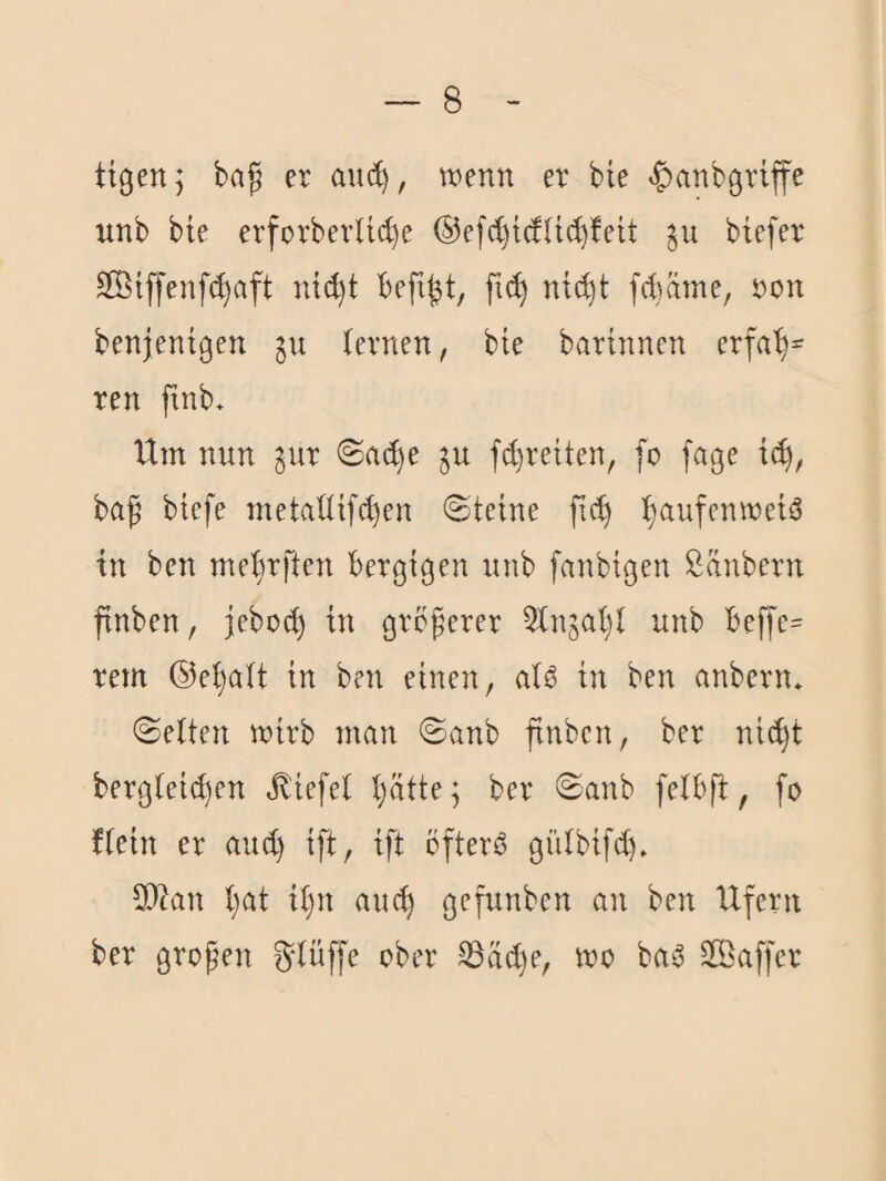 ttgenj ba^ er wenn er bte ^anbgriffe unb bie erforberUd)e ®efct)tdU(^!eU ju btefer Sßiffenf(^aft nid)t befiel, fic^ ntd)t fdaine, non benjentgen gu fernen, bte bartnnen erfa'^= ren ftnb. Um nun ^ur ©ac^e ju f^retten, fo [age ba^ bicfe metadtfc^en ©tetne fn^ f)aufenwetö in bcn mef^rften bergigen unb fanbtgen Sänbern finben, jebod) tn größerer ^Injal)! unb beffe^ rem ®ef)aft tn ben einen, afö tn ben anbern, ©etten wirb man ©anb finben, ber ni(^t bergfet^en Jl'tefef f;ättej ber ©anb felbfi, fo Uetn er auc^ tft, tft öftere gülbtfd), SO^an l)at tf)n auc^ gefunben an ben Ufern ber großen ^düffe ober S3ä(l)e, wo ba^ SSBaffer