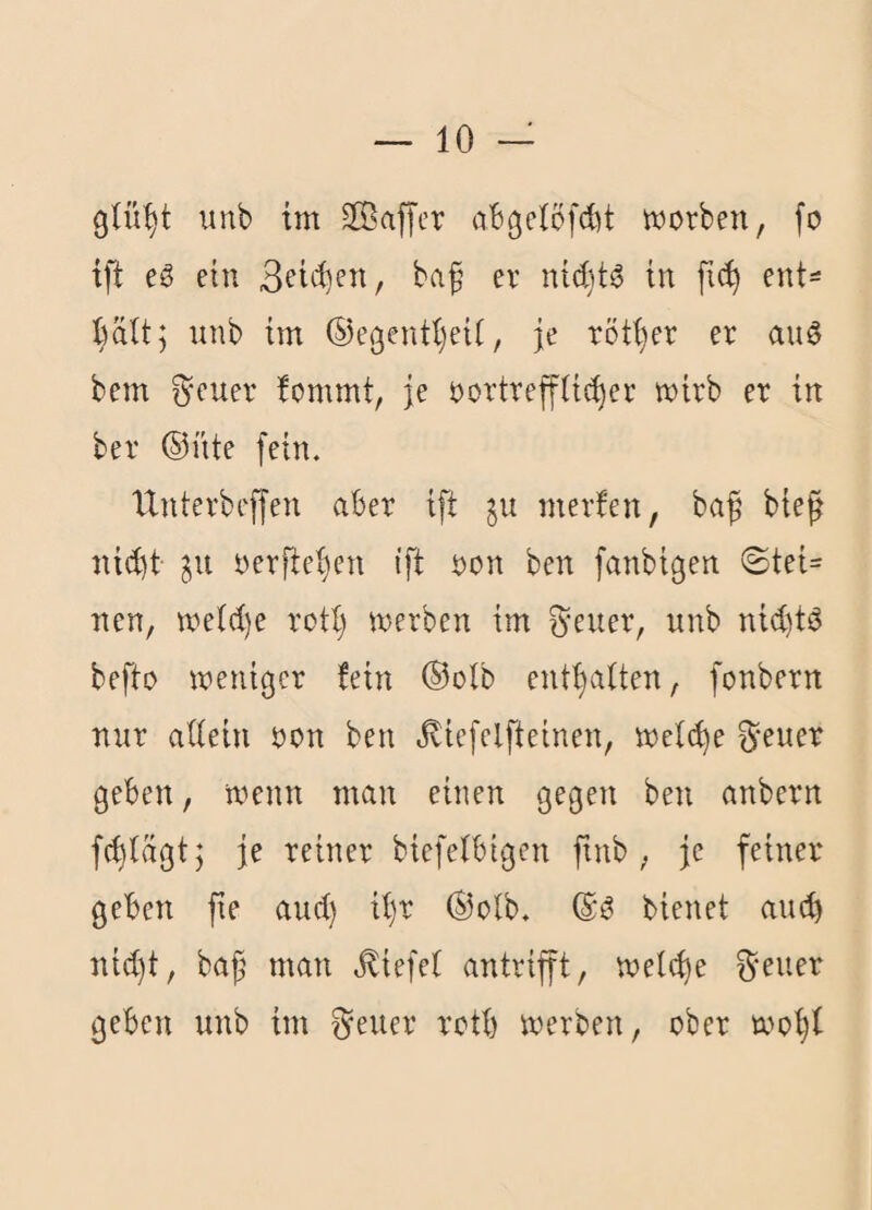 unb tm SKaffer cibgelofcbt worben, fo ift eg etu baf er nid)tg tn ent^ unb im ©egentt)ei(, je röt(}er er aug bem ^euer !ommt, je oortreffUc^er wirb er in ber ©nie fein. IXnterbeffen aber ift 511 merfen, baf bie^ ni(l)t in oerfte^en ift oon ben fanbigen ©tei= neu, wetd)e rott) werben im f^^euer, unb nid)tg befto weniger fein ©otb enthalten, fonbern nur attein oon ben ^iefelfteinen, wet^e ^-euer geben, wenn man einen gegen ben anbern f(^lagt; je reiner bicfetbigen ftnb , je feiner geben fie and) il)r ©otb. ©g bienet auch ntd)t, bajj man liefet antrifft, wetc^e ^-eiier geben unb im ^euer rotb werben, ober wo'^f