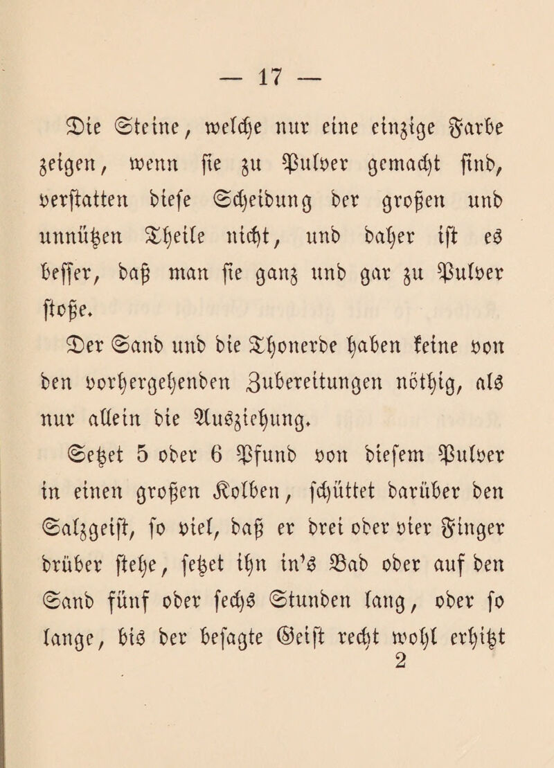 2)ie (Steine, we^e nur eine ein^tcje ^arBe geigen, wenn fie §u ^utner gemalt finb, rerftatten btefe Sdjetbunej ber grofen unb unnü^en ^^et(e nt(^t, unb bai)er ift e^ Beffer, baß man fie gang unb gar §u Untrer ftoße. Ser Sanb unb bte S{)onerbe ^aBen feine non ben nor§erge(}enben ßuBereitungen not^ig, alö nur ailein bie 5BuB§ie^ung, Se^et 5 ober 6 ^funb non biefem Aulner in einen großen ^olBen, fd)üttet barüBer ben Saljgeift, fo niei, baß er brei ober nier f^inger brüBer fte()e, fe^et i^n in’^ S3ab ober auf ben Sanb fünf ober fe(^^ Stunben fang, ober fo lange, Bii3 ber Befagte ®eift rec^t wol)l er^i^t 2