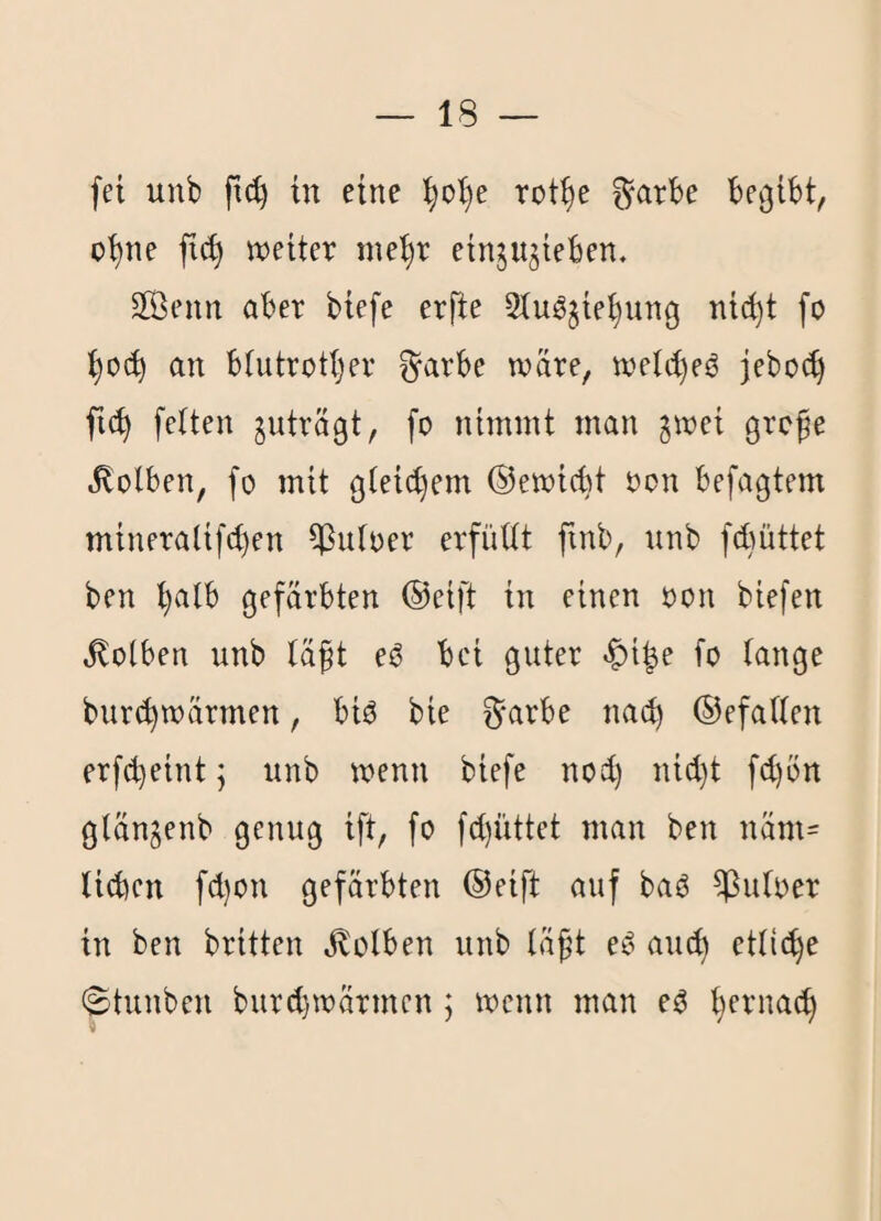 fei unb ftc^ in eine ^o’t)e rot^e ^*arbe begibt, o^ne fic^ weiter me^r einjugieben. äÖenn aber tiefe erfte Stugjie^ung nic^t fo 1)0«^ an btutrotljer ^arbe wäre, wetct)eö jebo(^ fic^ fetten juträgt, fo nimmt man ^wei grcfe «Kolben, fo mit gleichem ®ewi6t oon befagtem mineralifcben ^utoer erfüttt ftnb, unb f(büttet ben ^tb gefärbten ©eift in einen oon tiefen Kolben unb täft eö bei guter |)ibe fo tauge bur(^wärmen, biO bie f^^arbe nach ©efatten erfd)eint; unb wenn tiefe nod) nid}t fd)ön gtänjenb genug ift, fo fd)üttet man ben näm= ticben fd)on gefärbten ©eift auf baö ^utoer in ben brüten j^otben unb täft eC' and) etticbe ©tunten bur^wärmen ; wenn man e^ ^ernat^^