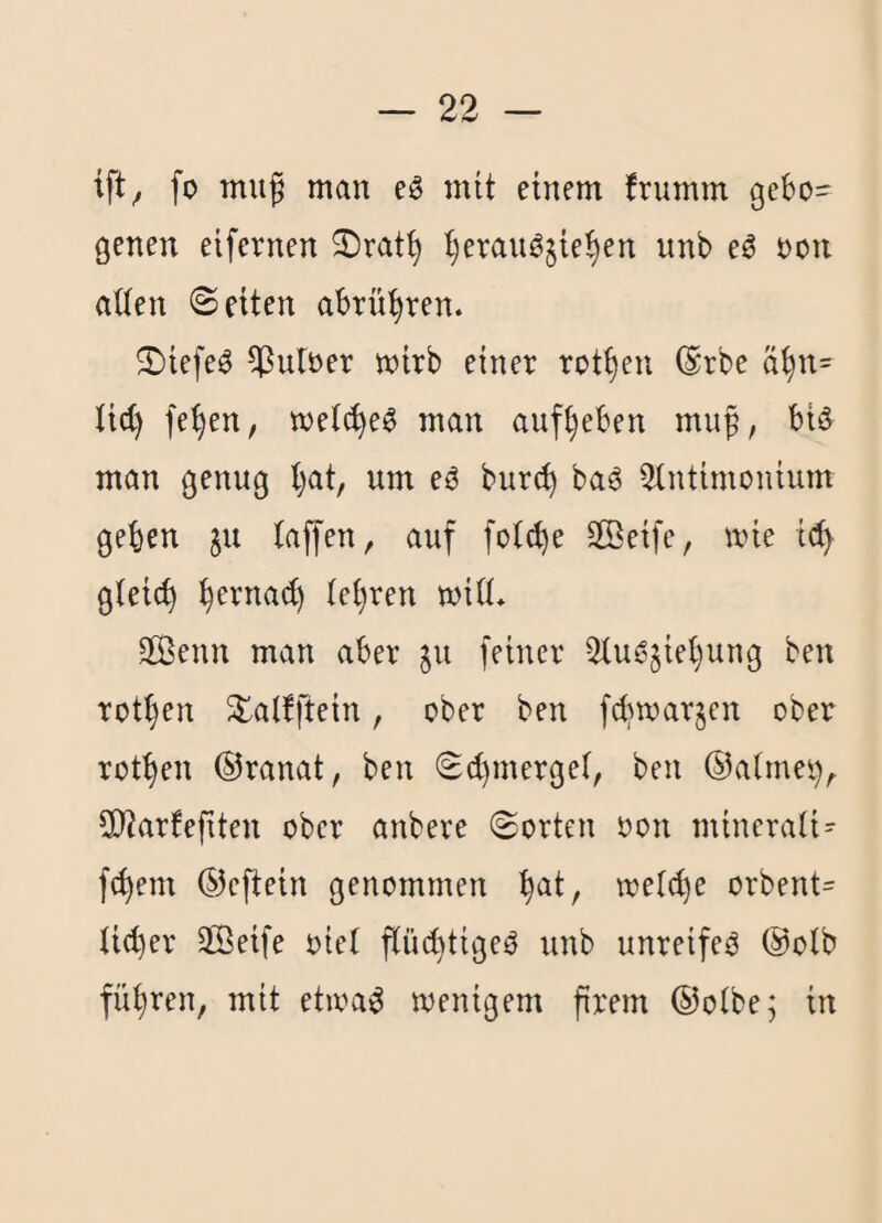 ift^ fo tnuf man eS mit einem frumm gebo¬ genen eifernen 3)rat^ t)erauö§ie^en unb e^ oon aUen ©eiten abrü^ren. ^Diefe^ ^uloer mirb einer rotten ®rbe ä^n= lid) fe^en, met^e^ man auf^eben muf, biö man genug l)at, um eO bur(^ ba^ QXntimonium geben ju taffen, auf fotcbe äßeife, mie i(!b gteicb tebren miö* 3Benn man aber ^u feiner Qtu^jiebung ben rotben ^atfftein, ober ben fcbmarjcn ober rotben ©ranat, ben ©d}merget, ben ©atmet), 2)?arfeftten ober anbere ©orten oon minerati- febem ©eftein genommen b^i/ wetc^e orbent= ti(t)er SBeife oiet ftü(l)tigeO unb unreife^ ©otb fübren, mit etioa^ menigem ftrem ©otbej in