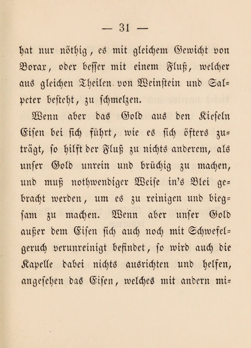 nur nöt^tg, eg mit glet^em ©en)t(^t Don ^orar, ober beffer mit einem ^(ug, melc^er aug gieiAen 3:;i)eUen oon 2Öetnftein unb @a(= :|3eter befielt, §u [(^mei^en* Sßenn aber bag ®o(b aug ben Jbiefeln ©tfen bei ftcb fü^rt, mie eg fic^ öfterg ju= trägt, fo '^iift ber §u nic^tg anberem, atg unfer ®olb unrein unb brüi^ig p mailen, unb muf not^wenbiger Sßeife in^g SSlei ge= brai^t werben, um eg §u reinigen unb bieg= fam ju machen. 2Benn aber unfer @olb auger bem (Sifen fi^ au^ nod) mit @c^wefet= gerucb verunreinigt befinbet, fo wirb aiu^ bie ^apede babei nic^tg augri(^ten unb Reifen, angefel)en bag ©tfen, welc^eg mit anbern mi=