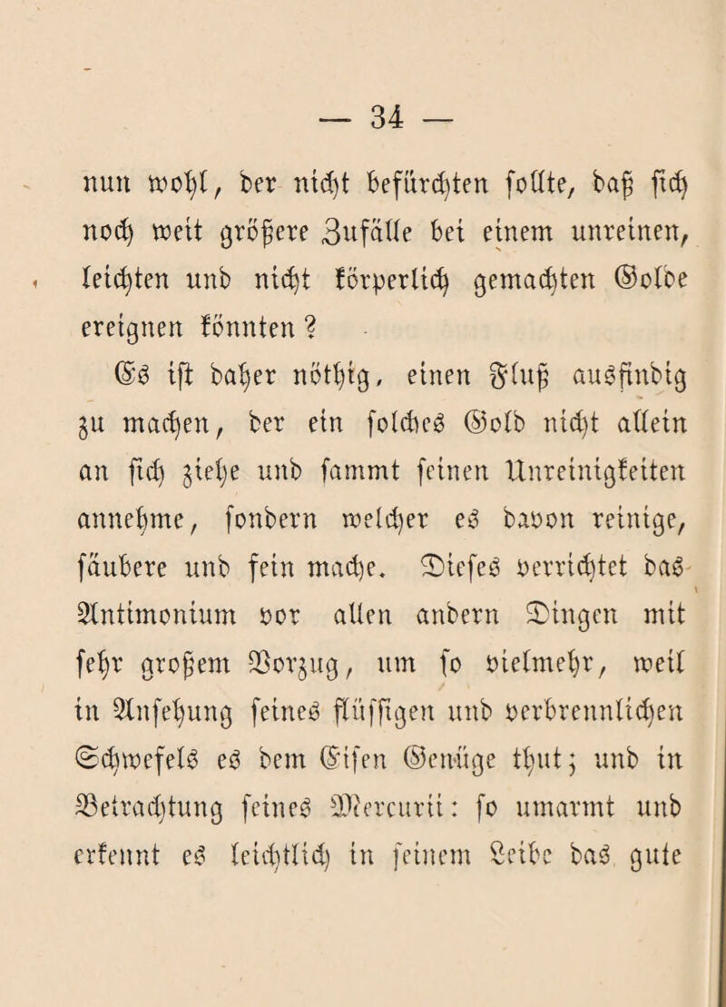 nun ber ntc^t befürchten foüte, baf ftc^ noch weit größere ßnfäUe bei einem unreinen^ 1 leichten unb nicht körperlich gemachten ®olbe ereignen könnten ? ift baher nöthig, einen §lnß au^finbig ju machen, ber ein folcbc^ ®olb nid)t allein an fich jiehe unb fammt feinen Unreinigkeiten annebme, [onbern welcher eß baoon reinige, fäubere unb fein mache. ^iefeO oerrichtet ba6 Slntimonium oor allen anbern S)ingcn mit feßr großem 93or§ug, um fo oielmehr, weil in 2lnfehung feineO ßlüfßgen unb oerbrennli^en (Schwefels ec3 bem ®i[en ®en'üge ttjut; unb in 33etrachtung feinet 3)cercurii: fo umarmt unb erkennt e^ leiihtlid) in feinem Seibe baö gute