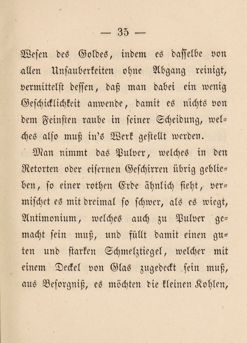 äÖefen beö ®olbe6, tnbem eö baffelBe t)ott üüen IXnfaitberfeüen o^ne 5tbgang rehtgt, i?ermtttelft beffen, bag man babei ein tnenig anwenbe, bamit eö öon bem ^einften raube in feiner ©Reibung, mel= ^e^ alfo muß tii’^ SÖerf geftettt werben. 3)?an nimmt bag ^utüer, wetc^e^ in ben fRetorten ober eifernen ©efc^irren übrig gebUe= I ben, fo einer robben ©rbe ä^nli(^ fie^t, oer= mifc^et eö mitbreimat fo fc^wer, al^ eS wiegt, 3tntimonium, wet(^e^ au(^ ^u ^uloer ge= ma(^t fein muß, unb füttt bamit einen gu¬ ten unb ftarfen ©(^mel^tieget, welker mit einem 5)e(fet oon ®ta^ gugebecft fein muß, au^ Söeforgniß, e^ mö(b)ten bie tteinen jtot)len,