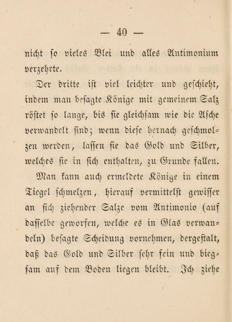 nt(^t fo öieleö S3Iet unb ^Intimonium öer^el^rte. S)er brüte tft 5:)iet tcii^ter utib gefc^te^t, inbem man befagte Röntge mit gemeinem (2als röftet fo lange, biö fxe g(etd)[am mie bie 2lfd)e Oermanbelt ftnb^ wenn btefe bexna^ gefcbmol- gen werben, laffen fie ba^ ®olb unb ©Uber, weld)eS fie in fic^ entt}aUen, gu ©runbe faden» ^Itan fann aud) ermclbete Könige in einem Siegel fdjmelgen, hierauf oermittelft gewiffer an ftd) gie^enber ©alge oom ^Intimonio (auf baffelbe geworfen, weld)e eij in ©laß oerwan= beln) befagte ©(Reibung oorneijmen, bergeftalt, baf baß ©olb unb ©Über fel)r fein unb bicg= fam auf bem SSoben liegen bleibt, (id) gie'^e