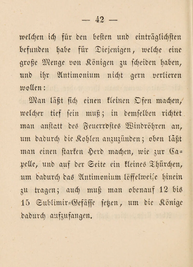 wet(^en ic^ für ben beften unb einträgü^ften befuuben ^abe für S)iejentßen, welche eine gro^e SRenge non Röntgen fc^eiben i)aben^ iinb t^r 2(ntimontum nic^t gern nerlieren wotien: 9}lan läpt fid) einen ücinen Dfen machen/ tneid)er tief fein mu^; in bemfelben richtet man anftatt be^ ^'euerrbfteö SOßinbrbhren an, um baburct) bie »Noblen angujünben; oben laft man einen ftarfen *^crb machen, mie jur (5a = :peUe, unb auf ber ©eite ein fleineö ^h^ir(^en, um baburch baö 3lntimonium Ibffeimeife h^fi^^ ^u tragen 5 auc^ mu^ man obenauf 12 bU 15 ©ubUmir=®ef(iffe fe^en, um bie ^öni^e babur(^ auftufangem