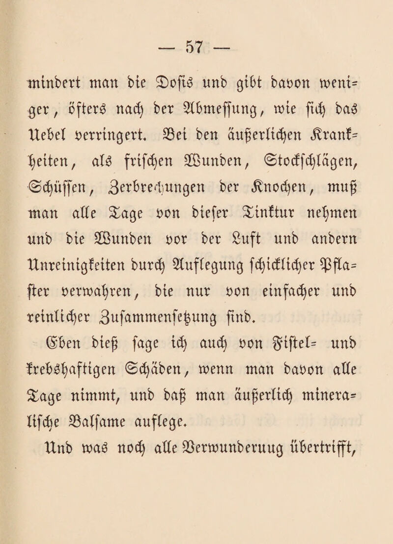 minbert man bte unb gibt baöon ment= ger, öftere na(^ ber Slbmeffung, wie ba^ Uebel verringert SBei ben auferüc^en ^ranf= Ijeiten, frif(^en 9Bunben, ©tocffc^iägen, (Schliffen, SerbrediUngen ber ^nod)en, muß man atte ^age von biefer ^inbtur ne'^men unb bie Sßunben vor ber Suft unb anbern Unreinigfeiten bur(^ 3tufiegung f(^i(fli(^er ^ß[a= fier verwahren, bie nur von einfat^er unb reinlicher 3nfammenfe|ung ßnb. ©ben bieß fage ich ^iftel= unb IrebOhaftigen ©(haben, wenn man bavon alle 5lage nimmt, unb baß man äußerlich minera= lifche Söalfame auflege, Unb waö noch alle SSerwunberuug ühertrift.