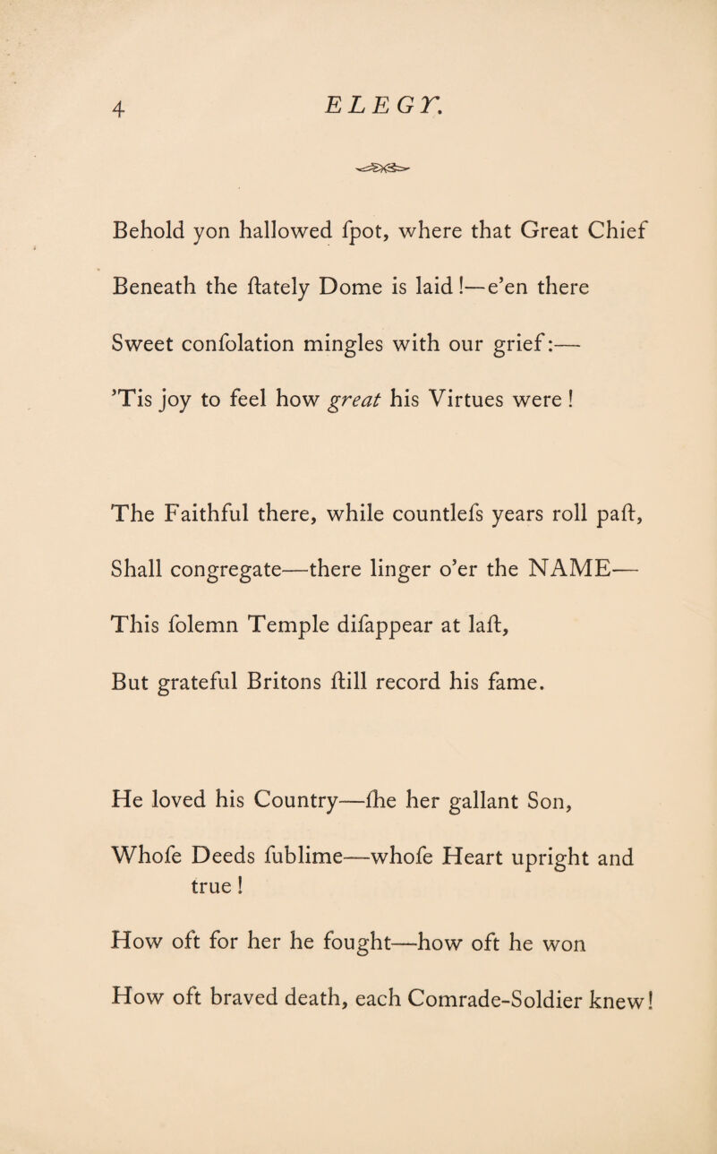 Behold yon hallowed fpot, where that Great Chief Beneath the {lately Dome is laid!—e’en there Sweet confolation mingles with our grief:— ’Tis joy to feel how great his Virtues were ! The Faithful there, while countlefs years roll paft, Shall congregate—there linger o’er the NAME— This folemn Temple difappear at laft. But grateful Britons ftill record his fame. He loved his Country—fhe her gallant Son, Whofe Deeds fublime—whofe Heart upright and true ! How oft for her he fought—how oft he won How oft braved death, each Comrade-Soldier knew!