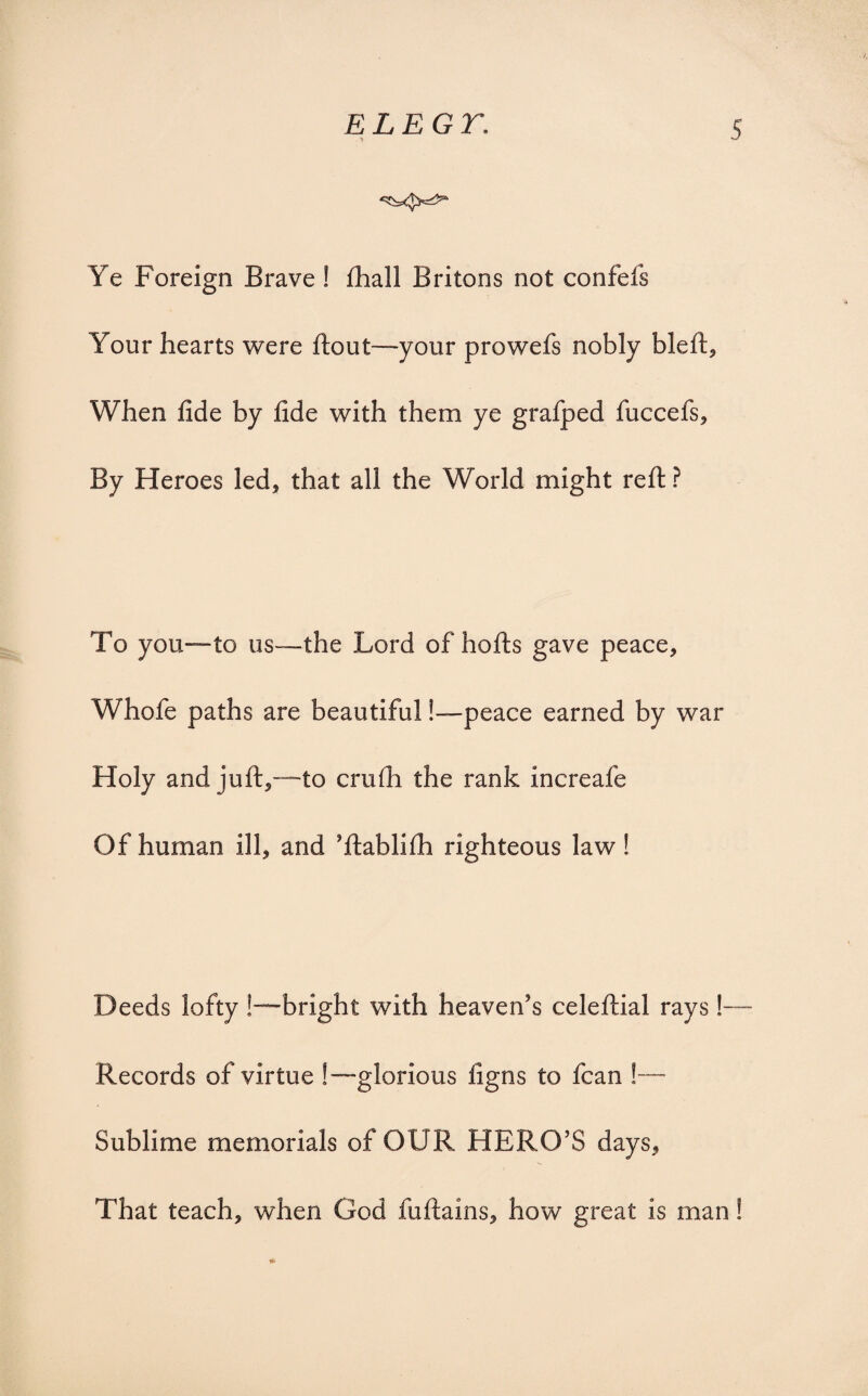 Ye Foreign Brave ! fhall Britons not confefs Your hearts were flout—your prowefs nobly bleft. When fide by fide with them ye grafped fuccefs. By Heroes led* that all the World might reft? To you—to us—the Lord of hofts gave peace, Whofe paths are beautiful!—peace earned by war Holy and juft,—to crufh the rank increafe Of human ill, and ’ftablifh righteous law! Deeds lofty !—bright with heaven’s celeftial rays !—- Records of virtue !—glorious figns to fcan !—- Sublime memorials of OUR HERO’S days. That teach, when God fuftains, how great is man!