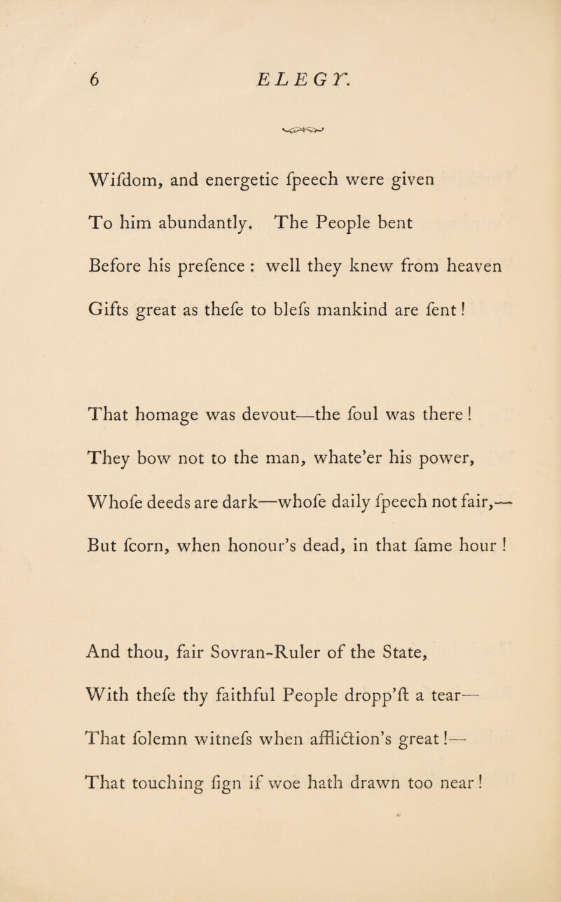Wifdom, and energetic fpeech were given To him abundantly. The People bent Before his prefence : well they knew from heaven Gifts great as thefe to blefs mankind are fent! That homage was devout—the foul was there ! They bow not to the man, whatever his power, Whofe deeds are dark—whofe daily fpeech not fair,— But fcorn, when honour’s dead, in that fame hour ! And thou, fair Sovran-Ruler of the State, With thefe thy faithful People dropp’d: a tear— That folemn witnefs when affiidtion’s great!— That touching fign if woe hath drawn too near!