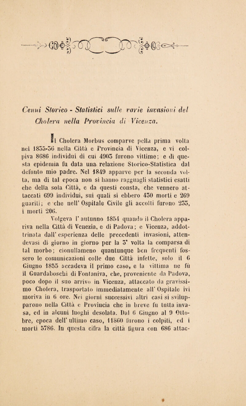 \ Cemri Storico - Statistici sulle varie invasioni del Cholera nella Provincia di Vicenza. Il Cholera Morbus comparve polla prima volta nel 1835-50 nella Città e Provincia di Vicenza, e vi col¬ piva 8686 individui di cui 4905 furono vittime; e di que¬ sta epidemia fu data una relazione Storico-Statistica dal defunto mio padre. Nel 1849 apparve per la seconda vol¬ ta, ma di tal epoca non si hanno ragguagli statistici esalti che della sola Città, e da questi consta, che vennero at¬ taccali 699 individui, sui quali si ebbero 450 morti e 269 guariti; e che nell’Ospitale Civile gli accolli furono 255, i morti 206, Volgeva r autunno 1854 quando il Cholera appa¬ riva nella Città di Venezia, e di Padova; e Vicenza, addot¬ trinata dall’ esperienza delle precedenti invasioni, atten- devasi di giorno in giorno per la 5* volta la comparsa di tal morbo; cionullameno quantunque ben frequenti fos¬ sero le comunicazioni colle due Città infette, solo il 6 Giugno 1855 accadeva il primo caso, e la vittima ne fù il Guardaboschi di Fontaniva, che, proveniente da Padova, poco dopo il suo arrivo in Vicenza, attaccalo da gravissi¬ mo Cholera, trasportato immediatamente all’ Ospitale ivi moriva in 6 ore. Nei giorni successivi altri casi si svilup¬ parono nella Città e Provincia che in breve fu tutta inva¬ sa, ed in alcuni luoghi desolata. Dal 6 Giugno al 9 Otto¬ bre, epoca dell’ultimo caso, 11860 furono i colpiti, ed i morti 5786. In questa cifra la città lìgura con 686 alfac-