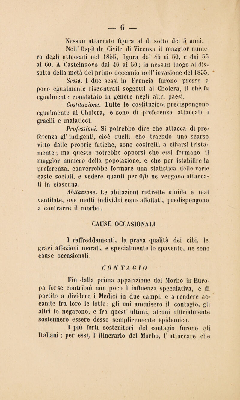 Nessun altaccato figura al di scilo dei 5 anni. Nell’ Ospitale Civile di Vicenza il maggior nume¬ ro degli attaccati nel 1855, figura dai 45 ai 50, e dai 55 ai 60. A Castelnuovo dai 40 ai 50; in nessun luogo al dis¬ sotto della metà del primo decennio nell’invasione del 1855. * Sesso. 1 due sessi in Francia furono presso a poco egualmente riscontrati soggetti al Cholera, il chè fu egualmente constatato in genere negli altri paesi. Costituzione. Tutte le costituzioni predispongono egualmente al Cholera, e sono di preferenza attaccati i gracili e malaticci. Professioni. Si potrebbe dire che attacca di pre¬ ferenza gl’ indigenti, cioè quelli che traendo uno scarso vitto dalle proprie fatiche, sono costretti a cibarsi trista¬ mente ; ma questo potrebbe opporsi che essi formano il maggior numero della popolazione, e che per istabilire la preferenza, converrebbe formare una statistica delle varie caste sociali, e vedere quanti per 0/0 ne vengono attacca¬ ti in ciascuna. Abitazione. Le abitazioni ristrette umide e mal ventilate, ove molti individui sono affollati, predispongono a contrarre il morbo. CAUSE OCCASIONALI I raffreddamenti, la prava qualità dei cibi, le gravi affezioni morali, e specialmente lo spavento, ne sono cause occasionali. CONTAGIO Fin dalla prima apparizione del Morbo in Euro¬ pa forse contribuì non poco V influenza speculativa, e di partito a dividere i Medici in due campi, e a rendere ac¬ canite fra loro le lotte; gli uni ammisero il contagio, gli altri lo negarono, e fra quest’ ultimi, alcuni ufficialmente sostennero essere desso semplicemente epidemico. I più forti sostenitori del contagio furono gli Italiani ; per essi, Y itinerario del Morbo, 1’ attaccare che