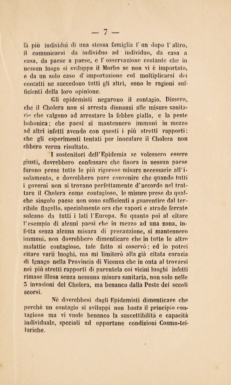 il comunicarsi da individuo ad individuo, da casa a casa, da paese a paese, e 1’ osservazione costante che in nessun luogo si sviluppa il Morbo se non vi è importato, e da un solo caso d’importazione col moltiplicarsi dei contatti ne succedono tutti gli altri, sono le ragioni sub fidenti della loro opinione. Gli epidemisli negarono il contagio. Dissero, che il Cholera non si arresta dinnanzi alle misure sanità* rie che valgono ad arrestare la febbre gialla, e la peste bubonica; che paesi si mantennero immuni in mezzo ad altri infetti avendo con questi i piu stretti rapporti; che gli esperimenti tentati per inoculare il Cholera non ebbero verun risultato. I sostenitori dell’Epidemia se volessero essere giusti, dovrebbero confessare che finora in nessun paese furono prese tutte le più rigorose misure necessarie all’i¬ solamento, e dovrebbero pure convenire che quando tutti i governi non si trovano perfettamente d’accordo nel trat¬ tare il Cholera come contagioso, le misure prese da qual¬ che singolo paese non sono sufficienti a guarentire dal ter¬ ribile flagello, specialmente ora che vapori e strade ferrate solcano da tutti i lati l’Europa. Su quanto poi al citare l’esempio di alcuni paesi che in mezzo ad una zona, in¬ fetta senza alcuna misura di precauzione, si mantennero immuni, non dovrebbero dimenticare che in tutte le altre malattie contagiose, tale fatto si osservò; ed io potrei citare varii luoghi, ma mi limiterò alla già citata curazia di Ignago nella Provincia di Vicenza che in onta al trovarsi nei più stretti rapporti di parentela coi vicini luoghi infetti rimase illesa senza nessuna misura sanitaria, non solo nelle 3 invasioni del Cholera, ma benanco dalla Peste dei secoli scorsi. Nè dovrebbesi dagli Epidemisti dimenticare che perchè un contagio si sviluppi non basta il principio con¬ tagioso ma vi vuole benanco la suscettibilità e capacità individuale, speciali ed opportune condizioni Cosmo-tei- I uriche.