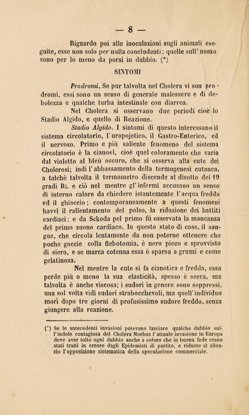 Riguardo poi alle inoculazioni sugli animali ese* guite, esse non solo per nulla concludenti ; quelle sull’ uomo sono per lo meno da porsi in dubbio. (*) SINTOMI Prodromi. Se pur talvolta nel Cholera vi son prò - dromi, essi sono un senso di generale malessere e di de¬ bolezza e qualche turba intestinale con diarrea. Nel Cholera si osservano due periodi cioè lo Stadio Algido, e quello di Reazione. Stadio Algido. I sintomi di questo interessano il sistema circolatorio, T uropoietico, il Gastro-Enterico, ed il nervoso. Primo e più saliente fenomeno del sistema circolatorio è la cianosi, cioè quel coloramento che varia dal violetto al bleù oscuro, che si osserva alla cule dei Cholerosi; indi T abbassamento della termogenesi cutanea, a talché talvolta il termometro discende al disotto dei 19 gradi Ri. e ciò nel mentre gl’infermi accusano un senso di interno calore da chiedere istantemente V acqua fredda ed il ghiaccio ; contemporaneamente a questi fenomeni havvi il rallentamento del polso, la riduzione dei battiti cardiaci; e da Sckoda pel primo fù osservata la mancanza del primo suono cardiaco. In questo stato di cose, il san¬ gue, che circola lentamente da non poterne ottenere che poche goccie colla flebotomia, è nero piceo e sprovvisto di siero, e se marca cotenna essa è sparsa a grumi e come gelatinosa. Nel mentre la cute si fa cianotica e fredda, essa perde più o meno la sua elasticità, spesso è secca, ma talvolta è anche viscosa; i sudori in genere sono soppressi, una sol volta vidi sudori strabocchevoli, ma quell’individuo morì dopo tre giorni di profusissimo sudore freddo, senza giungere alla reazione. (*) Se le antecedenti invasioni potevano lasciare qualche dubbio sul¬ l’indole contagiosa del Cholera Morbus l’attuale invasione in Europa deve aver tolto ogni dubbio anche a coloro che in buona fede erano stati tratti in errore dagli Epidemisti di partito, e ridusse al silen¬ zio l’opposizione sistematica della speculazione commerciale.