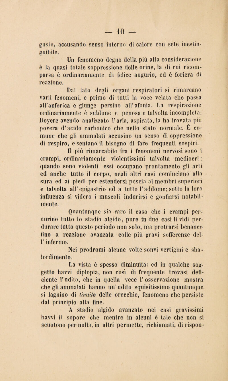guslo, accusando senso interno di calore con sete inestin¬ guibile. Un fenomeno degno della più alta considerazione è la quasi totale soppressione delle orine, la di cui ricom¬ parsa è ordinariamente di felice augurio, ed è foriera di reazione. Dal Iato degli organi respiratori si rimarcano varii fenomeni, e primo di tutti la voce velata che passa all’anforica e giunge persino all’afonia. La respirazione ordinariamente è sublime e penosa e talvolta incompleta, Doyere avendo analizzato l’aria, aspirata, la ha trovata più povera d’acido carbonico che nello stato normale. E co¬ mune che gli ammalati accusino un senso di oppressione di respiro, e sentano il bisogno di fare frequenti sospiri. Il più rimarcabile fra i fenomeni nervosi sono i crampi, ordinariamente violentissimi talvolta mediocri : quando sono violenti essi occupano prontamente gli arti ed anche tutto il corpo, negli altri casi cominciano alla sura ed ai piedi per estendersi poscia ai membri superiori e talvolta all’epigastrio ed a tutto r addome; sotto la loro influenza si videro i muscoli indurirsi e gonfiarsi notabil¬ mente. Quantunque sia raro il caso che i crampi per¬ durino tutto lo stadio algido, pure in due casi li vidi per¬ durare tutto questo periodo non solo, ma protrarsi benanco fino a reazione avanzata colle più gravi sofferenze del- l’infermo. Nei prodromi alcune volte sonvi vertigini e sba¬ lordimento. La vista è spesso diminuita: ed in qualche sog¬ getto havvi diplopia, non così di frequente trovasi defi¬ ciente l’udito, che in quella vece l’osservazione mostra che gli ammalati hanno un’udito squisitissimo quantunque si lagnino di linuilo delle orecchie, fenomeno che persiste dal principio alla fine. A stadio algido avanzato nei casi gravissimi havvi il sopore che mentre in alcuni è tale che non si scuotono per nulla, in altri permette, richiamati, di rispon-