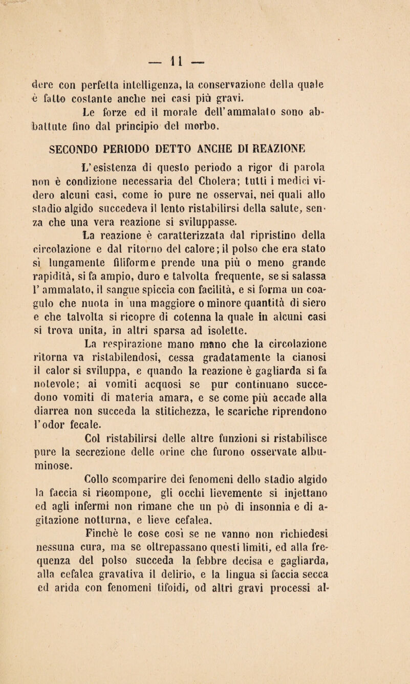 dere con perfetta intelligenza, la conservazione della quale è fatto costante anche nei casi più gravi. Le forze ed il morale dell’ammalato sono ab¬ battute fino dal principio del morbo. SECONDO PERIODO DETTO ANCHE DI REAZIONE L’esistenza di questo periodo a rigor di parola non è condizione necessaria del Cholera; tutti i medici vi¬ dero alcuni casi, come io pure ne osservai, nei quali allo stadio algido succedeva il lento ristabilirsi della salute, sem za che una vera reazione si sviluppasse. La reazione è caratterizzata dal ripristino della circolazione e dal ritorno del calore;il polso che era stato sì lungamente filiforme prende una più o meno grande rapidità, si fa ampio, duro e talvolta frequente, se si salassa E ammalato, il sangue spiccia con facilità, e si forma un eoa- gulo che nuota in una maggiore o minore quantità di siero e che talvolta si ricopre di cotenna la quale in alcuni casi si trova unita, in altri sparsa ad isolette. La respirazione mano mano che la circolazione ritorna va ristabilendosi, cessa gradatamente la cianosi il calor si sviluppa, e quando la reazione è gagliarda si fa notevole; ai vomiti acquosi se pur continuano succe¬ dono vomiti di materia amara, e se come più accade alla diarrea non succeda la stitichezza, le scariche riprendono l’odor fecale. Col ristabilirsi delle altre funzioni si ristabilisce pure la secrezione delle orine che furono osservate albu¬ minose. Collo scomparire dei fenomeni dello stadio algido la faccia si ricompone, gli occhi lievemente si incettano ed agli infermi non rimane che un pò di insonnia e di a- gitazione notturna, e lieve cefalea. Finché le cose così se ne vanno non richiedesi nessuna cura, ma se oltrepassano questi limiti, ed alla fre¬ quenza del polso succeda la febbre decisa e gagliarda, alla cefalea gravativa il delirio, e la lingua si faccia secca ed arida con fenomeni tifoidi, od altri gravi processi al-