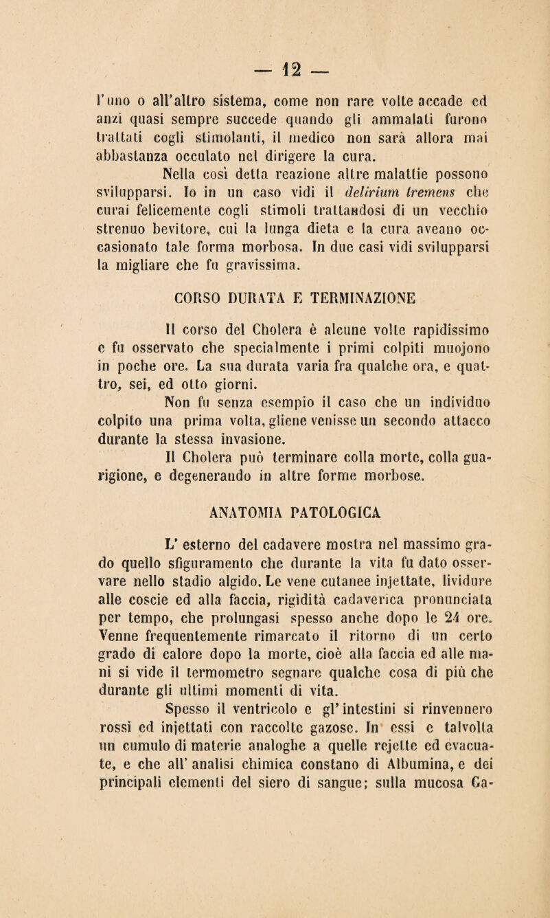 l’uno o all’altro sistema, come non rare volte accade ed anzi quasi sempre succede quando gli ammalati furono trattati cogli stimolanti, il medico non sarà allora mai abbastanza occulato nel dirigere la cura. Nella così detta reazione altre malattie possono svilupparsi. Io in un caso vidi il delirium tremens che curai felicemente cogli stimoli trattandosi di un vecchio strenuo bevitore, cui la lunga dieta e la cura aveano oc¬ casionato tale forma morbosa. In due casi vidi svilupparsi la migliare che fu gravissima. CORSO DURATA E TERMINAZIONE Il corso del Cholera è alcune volle rapidissimo e fu osservato che specialmente i primi colpiti muojono in poche ore. La sua durata varia fra qualche ora, e quat¬ tro, sei, ed otto giorni. Non fu senza esempio il caso che un individuo colpito una prima volta, gliene venisse un secondo attacco durante la stessa invasione. Il Cholera può terminare colla morte, colla gua¬ rigione, e degenerando in altre forme morbose. ANATOMIA PATOLOGICA L1 esterno del cadavere mostra nel massimo gra¬ do quello sfiguramento che durante la vita fu dato osser¬ vare nello stadio algido. Le vene cutanee incettate, lividure alle coscie ed alla faccia, rigidità cadaverica pronunciata per tempo, che prolungasi spesso anche dopo le 24 ore. Venne frequentemente rimarcato il ritorno di un certo grado di calore dopo la morte, cioè alla faccia ed alle ma¬ ni si vide il termometro segnare qualche cosa di più che durante gli ultimi momenti di vita. Spesso il ventricolo e gU intestini si rinvennero rossi ed iniettati con raccolte gazose. In essi e talvolta un cumulo di materie analoghe a quelle rejette ed evacua¬ te, e che all’ analisi chimica constano di Albumina, e dei principali elementi del siero di sangue; sulla mucosa Ga-