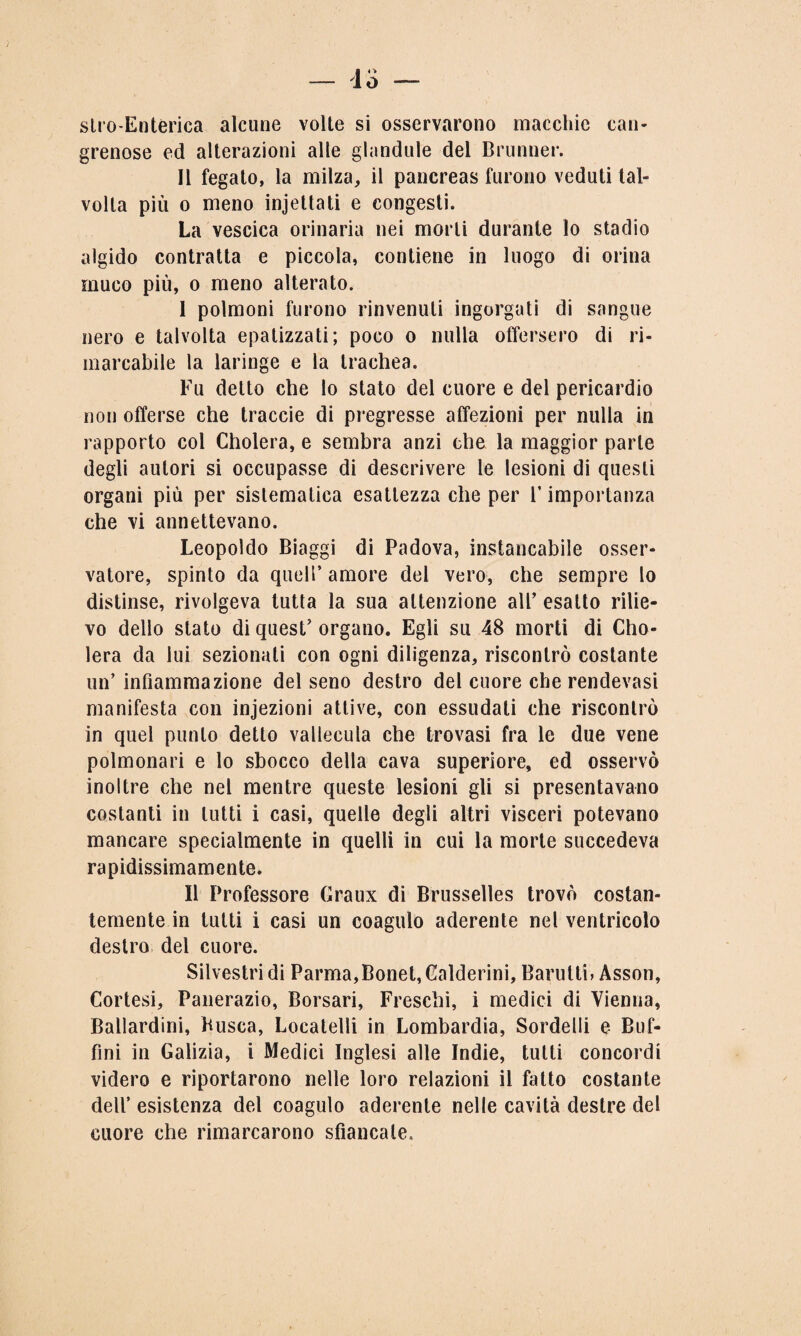 slro-Enterica alcune volte si osservarono macchie cali¬ ginose ed alterazioni alle glandule del Brunner. Il fegato, la milza, il pancreas furono veduti tal¬ volta più o meno incettati e congesti. La vescica orinaria nei morti durante lo stadio algido contratta e piccola, contiene in luogo di orina muco più, o meno alterato. I polmoni furono rinvenuti ingorgati di sangue nero e talvolta epalizzati; poco o nulla offersero di ri¬ marcabile la laringe e la trachea. Fu detto che lo stato del cuore e del pericardio non offerse che traccie di pregresse affezioni per nulla in rapporto col Cholera, e sembra anzi che la maggior parte degli autori si occupasse di descrivere le lesioni di questi organi più per sistematica esattezza che per F importanza che vi annettevano. Leopoldo Biaggi di Padova, instancabile osser¬ vatore, spinto da quell’ amore del vero, che sempre lo distinse, rivolgeva tutta la sua attenzione all’ esatto rilie¬ vo dello stato di quest’ organo. Egli su 48 morti di Cho¬ lera da lui sezionati con ogni diligenza, riscontrò costante un’ infiammazione del seno destro del cuore che rendevasi manifesta con infezioni attive, con essudati che riscontrò in quel punto detto vallecula che trovasi fra le due vene polmonari e lo sbocco della cava superiore, ed osservò inoltre che nel mentre queste lesioni gli si presentavano costanti in lutti i casi, quelle degli altri visceri potevano mancare specialmente in quelli in cui la morte succedeva rapidissimamente. II Professore Graux di Brusselles trovò costan¬ temente in tutti i casi un coagulo aderente nel ventricolo destro del cuore. Silvestri di Parma,Bonet, Calderini, Barulti, Asson, Cortesi, Panerazio, Borsari, Freschi, i medici di Vienna, Ballardini, Busca, Locatelli in Lombardia, Sordelli e Buf¬ imi in Galizia, i Medici Inglesi alle Indie, tutti concordi videro e riportarono nelle loro relazioni il fatto costante dell’ esistenza del coagulo aderente nelle cavità destre del cuore che rimarcarono sfiancate.