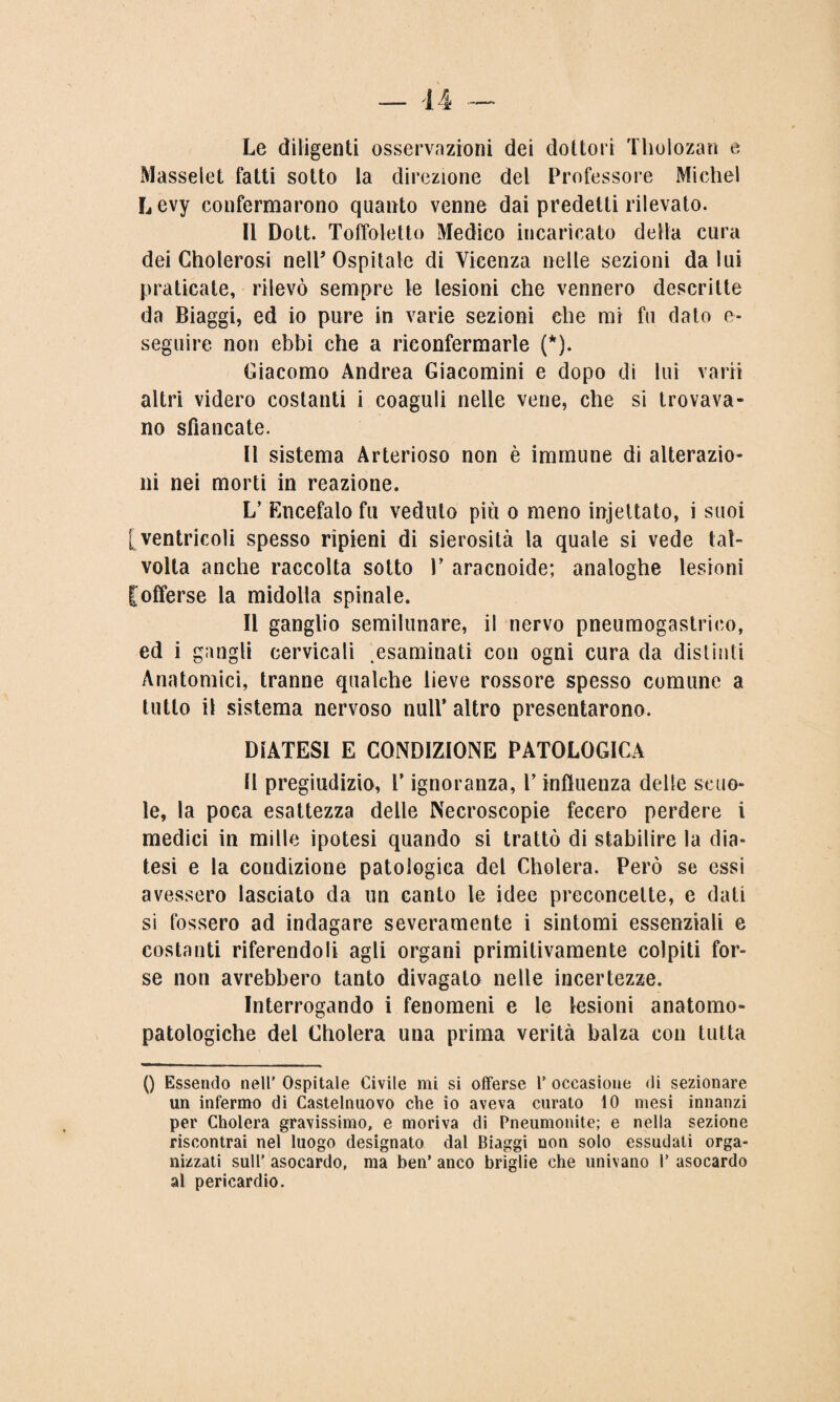 Le diligenti osservazioni dei dottori Tholozan e Masselet fatti sotto la direzione del Professore Michel Levy confermarono quanto venne dai predetti rilevato. Il Dott. Toffoletto Medico incaricato della cura dei Cholerosi nell’ Ospitale di Vicenza nelle sezioni da lui praticate, rilevò sempre le lesioni che vennero descritte da Biaggi, ed io pure in varie sezioni che mi fu dato e- seguire non ebbi che a riconfermarle (*). Giacomo Andrea Giacomini e dopo di lui vani altri videro costanti i coaguli nelle vene, che si trovava¬ no sfiancate. Il sistema Arterioso non è immune di alterazio¬ ni nei morti in reazione. L’ Encefalo fu veduto piu o meno incettato, i suoi [ventricoli spesso ripieni di sierosità la quale si vede tal¬ volta anche raccolta sotto V aracnoide; analoghe lesioni [offerse la midolla spinale. Il ganglio semilunare, il nervo pneumogastrico, ed i gangli cervicali esaminati con ogni cura da distinti Anatomici, tranne qualche lieve rossore spesso comune a tutto il sistema nervoso nuli’ altro presentarono. DIATESI E CONDIZIONE PATOLOGICA Il pregiudizio, V ignoranza, V influenza delle scuo¬ le, la poca esattezza delle Necroscopie fecero perdere i medici in mille ipotesi quando si trattò di stabilire la dia¬ tesi e la condizione patologica del Cholera. Però se essi avessero lasciato da un canto le idee preconcette, e dati si fossero ad indagare severamente i sintomi essenziali e costanti riferendoli agli organi primitivamente colpiti for¬ se non avrebbero tanto divagato nelle incertezze. Interrogando i fenomeni e le lesioni anatomo- patologiche del Cholera una prima verità balza con tutta () Essendo nell' Ospitale Civile mi si offerse 1’ occasione di sezionare un infermo di Castelnuovo che io aveva curato 10 mesi innanzi per Cholera gravissimo, e moriva di Pneumonite; e nella sezione riscontrai nel luogo designato dal Biaggi non solo essudati orga¬ nizzati sull’ asocardo, ma ben’ anco briglie che univano 1’ asocardo al pericardio.