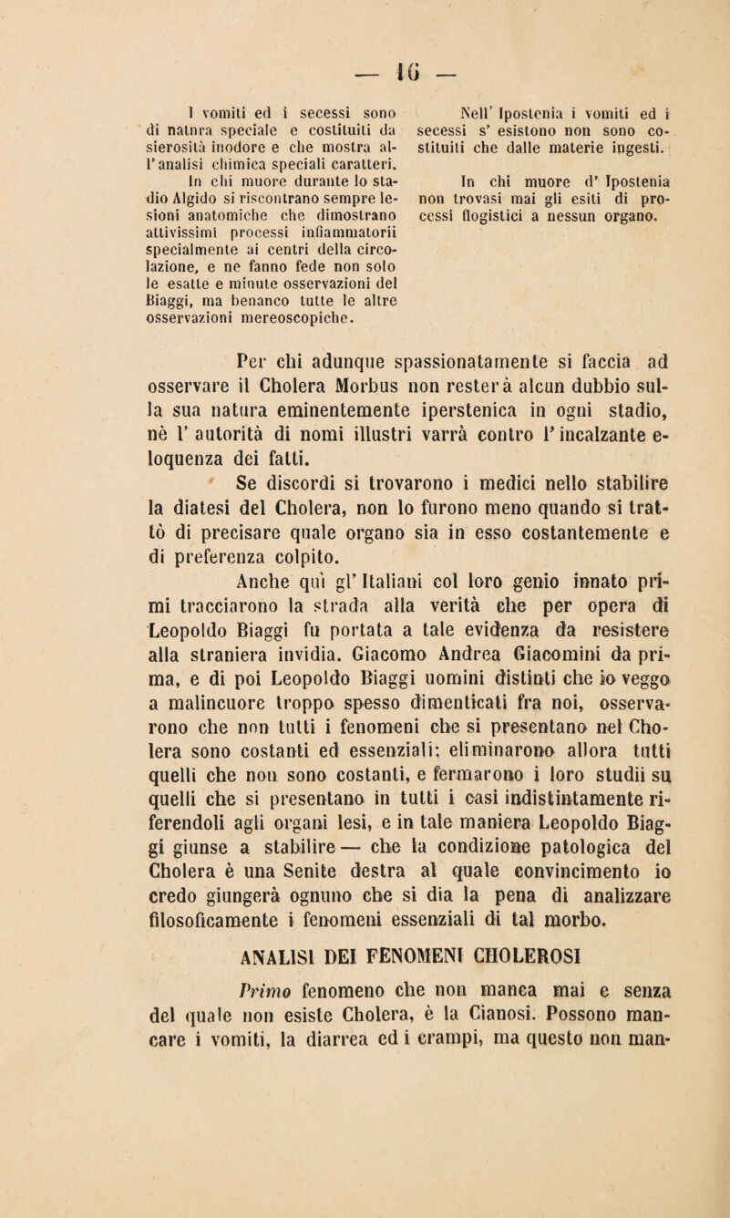 I vomiti ed i secessi sono di natnra speciale e costituiti da sierosità inodore e che mostra al- Tanalisi chimica speciali caratteri. In chi muore durante lo sta¬ dio Algido si riscontrano sempre le¬ sioni anatomiche che dimostrano attivissimi processi infiammatorii specialmente ai centri della circo¬ lazione, e ne fanno fede non solo le esatte e minute osservazioni del Biaggi, ma benanco tutte le altre osservazioni mereoscopiche. Nell’ Ipostenia i vomiti ed i secessi s’ esistono non sono co¬ stituiti che dalle materie ingesti. In chi muore d’ Ipostenia non trovasi mai gli esiti di pro¬ cessi flogistici a nessun organo. Per chi adunque spassionatamente si faccia ad osservare il Cholera Morbus non resterà alcun dubbio sul¬ la sua natura eminentemente iperstenica in ogni stadio, nè V autorità di nomi illustri varrà contro rincalzante e- loquenza dei fatti. Se discordi si trovarono i medici nello stabilire la diatesi del Cholera, non lo furono meno quando si trat¬ tò di precisare quale organo sia in esso costantemente e di preferenza colpito. Anche qui gl’ Italiani col loro genio innato pri¬ mi tracciarono la strada alla verità che per opera di Leopoldo Biaggi fu portata a tale evidenza da resistere alla straniera invidia. Giacomo Andrea Giaeomini da pri¬ ma, e di poi Leopoldo Biaggi uomini distinti che io veggo a malincuore troppo spesso dimenticati fra noi, osserva¬ rono che non tutti i fenomeni che si presentano nel Cho¬ lera sono costanti ed essenziali; eliminarono allora tutti quelli che non sono costanti, e fermarono i loro studii su quelli che si presentano in tutti i casi indistintamente ri¬ ferendoli agli organi lesi, e in tale maniera Leopoldo Biag¬ gi giunse a stabilire— che la condizione patologica del Cholera è una Senile destra al quale convincimento io credo giungerà ognuno che si dia la pena di analizzare filosoficamente i fenomeni essenziali di tal morbo. ANALISI DEI FENOMENI CHOLEROSI Primo fenomeno che non manca mai e senza del quale non esiste Cholera, è la Cianosi. Possono man¬ care i vomiti, la diarrea ed i crampi, ma questo non man-