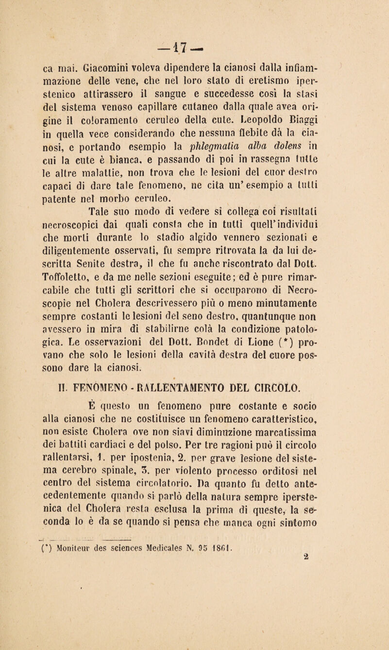 ca mai. Giacomini voleva dipendere la cianosi dalla infiam¬ mazione delle vene, che nel loro stato di eretismo iper- stenico attirassero il sangue e succedesse così la stasi del sistema venoso capillare cutaneo dalla quale avea ori¬ gine il coloramento ceruleo della cute. Leopoldo Biaggi in quella vece considerando che nessuna flebite dà la cia¬ nosi, e portando esempio la phlegmatia alba dolens in cui la cute è bianca, e passando di poi in rassegna tutte le altre malattie, non trova che le lesioni del cuor destro capaci di dare tale fenomeno, ne cita un’esempio a tulli patente net morbo ceruleo. Tale suo modo di vedere sì collega coi risultali necroseopici dai quali consta che in tutti quell’individui che morti durante lo stadio algido vennero sezionati e diligentemente osservati, fu sempre ritrovata la da lui de¬ scritta Senite destra, il che fu anche riscontrato dal Dott. Toffoletto, e da me nelle sezioni eseguite; ed è pure rimar¬ cabile che tutti gli scrittori che si occuparono di Necro- scopie nel ChoTera descrivessero più o meno minutamente sempre costanti le lesioni del seno destro, quantunque non avessero in mira di stabilirne colà la condizione patolo¬ gica. Le osservazioni del Dott. Bondet di Lione (*) pro¬ vano che solo le lesioni della cavità destra del cuore pos¬ sono dare la cianosi. II. FENOMENO - RALLENTAMENTO DEL CIRCOLO. È questo un fenomeno pure costante e socio alla cianosi che ne costituisce un fenomeno caratteristico, non esiste Cbolera ove non siavi diminuzione marcatissima dei battili cardiaci e del polso. Per tre ragioni può il circolo rallentarsi, 1. per ipostenia, 2. per grave lesione del siste¬ ma cerebro spinale, 5. per violento processo orditosi nel centro del sistema circolatorio. Da quanto fu detto ante¬ cedentemente quando si parlò della natura sempre iperste- nica del Cholera resta esclusa la prima di queste, la se- conda lo è da se quando si pensa che manca ogni sintomo (’) Moniteur des Sciences Medicales N. 95 1861. 2