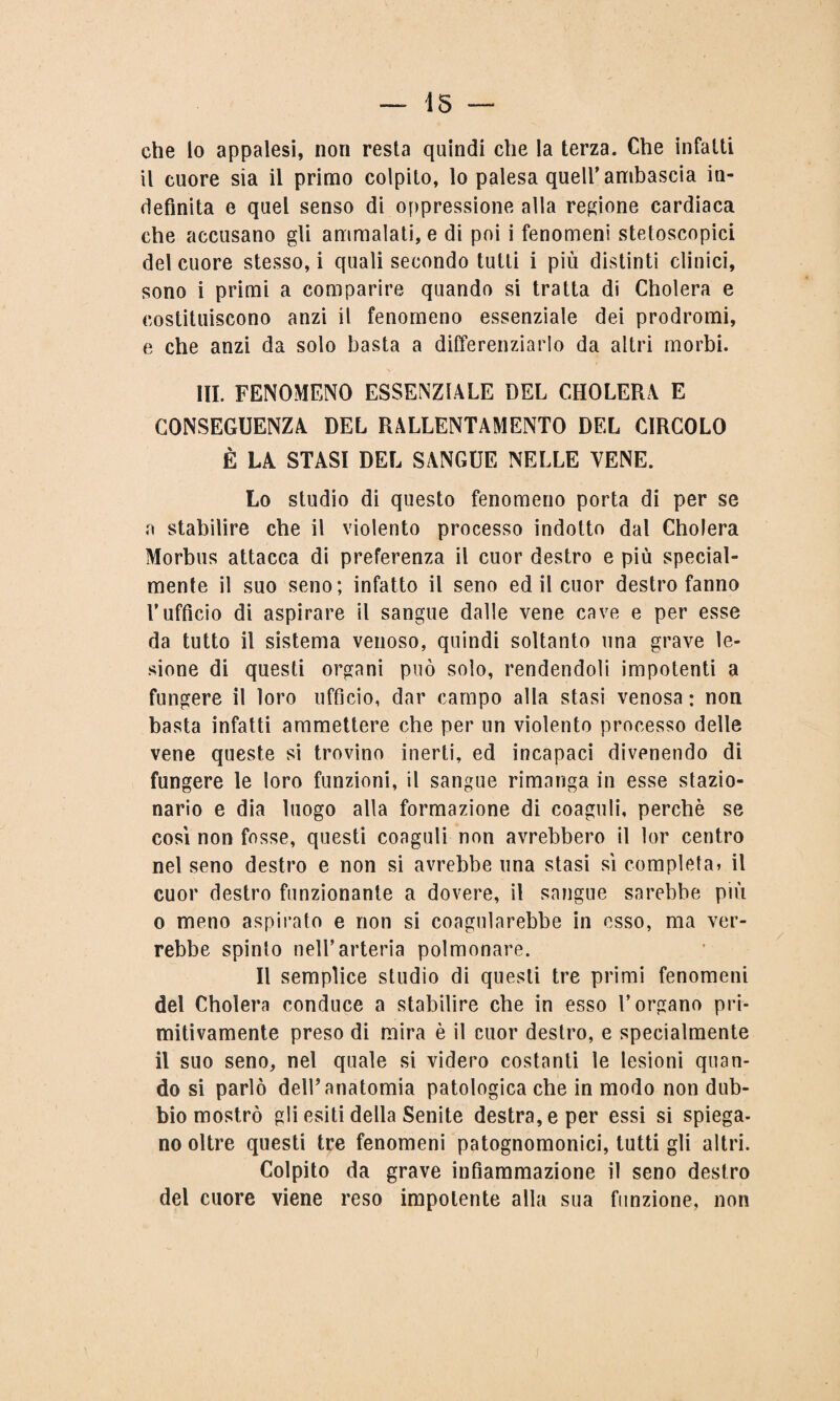 — 15 — che lo appalesi, non resta quindi che la terza. Che infatti il cuore sia il primo colpito, lo palesa quell’ambascia in¬ definita e quel senso di oppressione alla regione cardiaca che accusano gli ammalati, e di poi i fenomeni stetoscopici del cuore stesso, i quali secondo tutti i più distinti clinici, sono i primi a comparire quando si tratta di Cholera e costituiscono anzi il fenomeno essenziale dei prodromi, e che anzi da solo basta a differenziarlo da altri morbi. III. FENOMENO ESSENZIALE DEL CHOLERA E CONSEGUENZA DEL RALLENTAMENTO DEL CIRCOLO È LA STASI DEL SANGUE NELLE TENE. Lo studio di questo fenomeno porta di per se a stabilire che il violento processo indotto dal Cholera Morbus attacca di preferenza il cuor destro e più special- mente il suo seno; infatto il seno ed il cuor destro fanno l’ufficio di aspirare il sangue dalle vene cave e per esse da tutto il sistema venoso, quindi soltanto una grave le¬ sione di questi organi può solo, rendendoli impotenti a fungere il loro ufficio, dar campo alla stasi venosa : non basta infatti ammettere che per un violento processo delle vene queste si trovino inerti, ed incapaci divenendo di fungere le loro funzioni, il sangue rimanga in esse stazio¬ nario e dia luogo alla formazione di coaguli, perchè se così non fosse, questi coaguli non avrebbero il lor centro nel seno destro e non si avrebbe una stasi sì completa» il cuor destro funzionante a dovere, il sangue sarebbe più o meno aspirato e non si coagulerebbe in esso, ma ver¬ rebbe spinto nell’arteria polmonare. Il semplice studio di questi tre primi fenomeni del Cholera conduce a stabilire che in esso l’organo pri¬ mitivamente preso di mira è il cuor destro, e specialmente il suo seno, nel quale si videro costanti le lesioni quan¬ do si parlò dell’anatomia patologica che in modo non dub¬ bio mostrò gli esiti della Senite destra, e per essi si spiega- no oltre questi tre fenomeni patognomonici, tutti gli altri. Colpito da grave infiammazione il seno destro del cuore viene reso impotente alla sua funzione, non