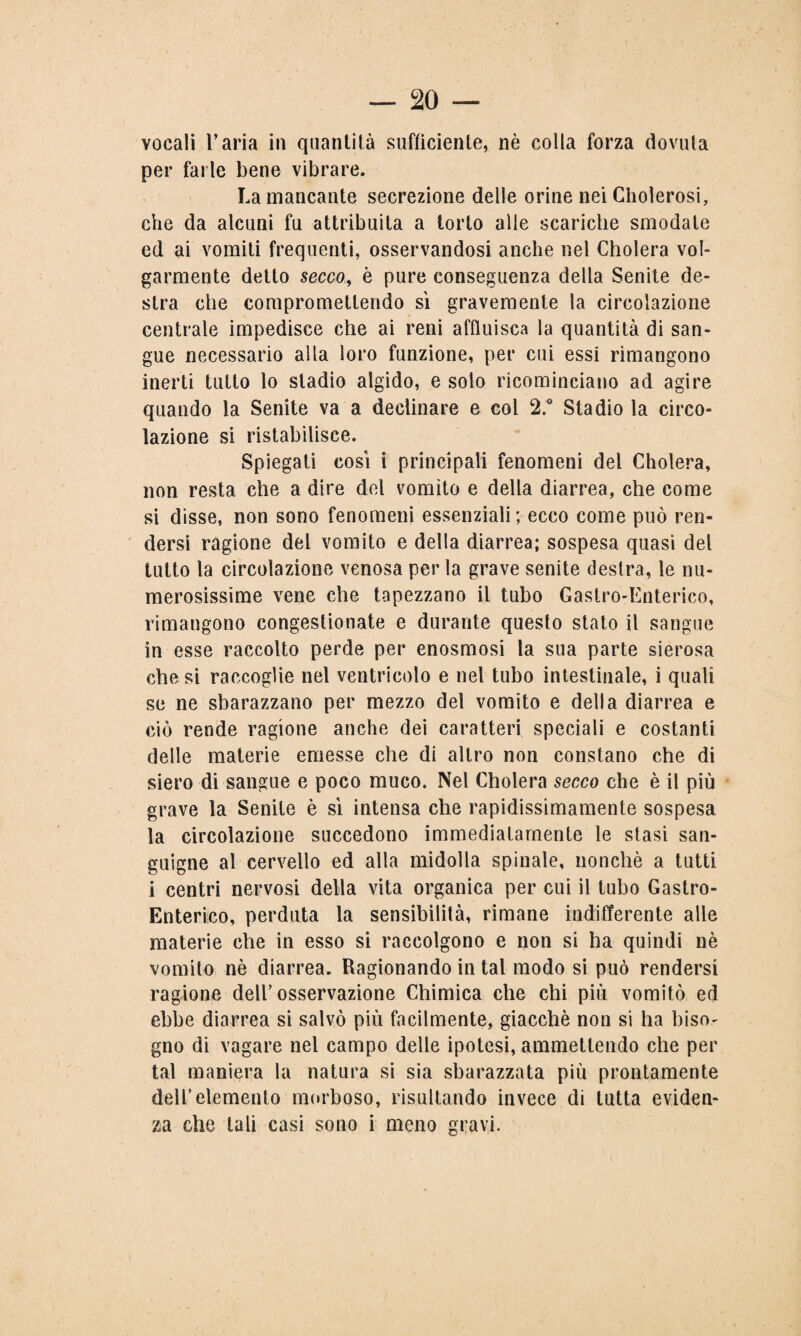 vocali l’aria in quantità sufficiente, nè colla forza dovuta per farle bene vibrare. La mancante secrezione delle orine nei Cholerosi, che da alcuni fu attribuita a torto alle scariche smodale ed ai vomiti frequenti, osservandosi anche nel Cholera vol¬ garmente detto secco, è pure conseguenza della Senile de¬ stra che compromettendo sì gravemente la circolazione centrale impedisce che ai reni affluisca la quantità di san¬ gue necessario alla loro funzione, per cui essi rimangono inerti tutto lo stadio algido, e solo ricominciano ad agire quando la Senite va a declinare e col 2° Stadio la circo¬ lazione si ristabilisce. Spiegati così i principali fenomeni del Cholera, non resta che a dire del vomito e della diarrea, che come si disse, non sono fenomeni essenziali; ecco come può ren¬ dersi ragione del vomito e della diarrea; sospesa quasi del tutto la circolazione venosa per la grave senite destra, le nu¬ merosissime vene che tapezzano il tubo Gastro-Enterico, rimangono congestionate e durante questo stato il sangue in esse raccolto perde per enosmosi la sua parte sierosa che si raccoglie nel ventricolo e nel tubo intestinale, i quali se ne sbarazzano per mezzo del vomito e della diarrea e ciò rende ragione anche dei caratteri speciali e costanti delle materie emesse che di altro non constano che di siero di sangue e poco muco. Nel Cholera secco che è il più grave la Senite è sì intensa che rapidissimamente sospesa la circolazione succedono immediatamente le stasi san¬ guigne al cervello ed alla midolla spinale, nonché a tutti i centri nervosi della vita organica per cui il tubo Gastro- Enterico, perduta la sensibilità, rimane indifferente alle materie che in esso si raccolgono e non si ha quindi nè vomito nè diarrea. Ragionando in tal modo si può rendersi ragione dell’osservazione Chimica che chi più vomitò ed ebbe diarrea si salvò più facilmente, giacché non si ha biso¬ gno di vagare nel campo delle ipotesi, ammettendo che per tal maniera la natura si sia sbarazzata più prontamente dell’elemento morboso, risultando invece di tutta eviden¬ za che tali casi sono i meno gravi.