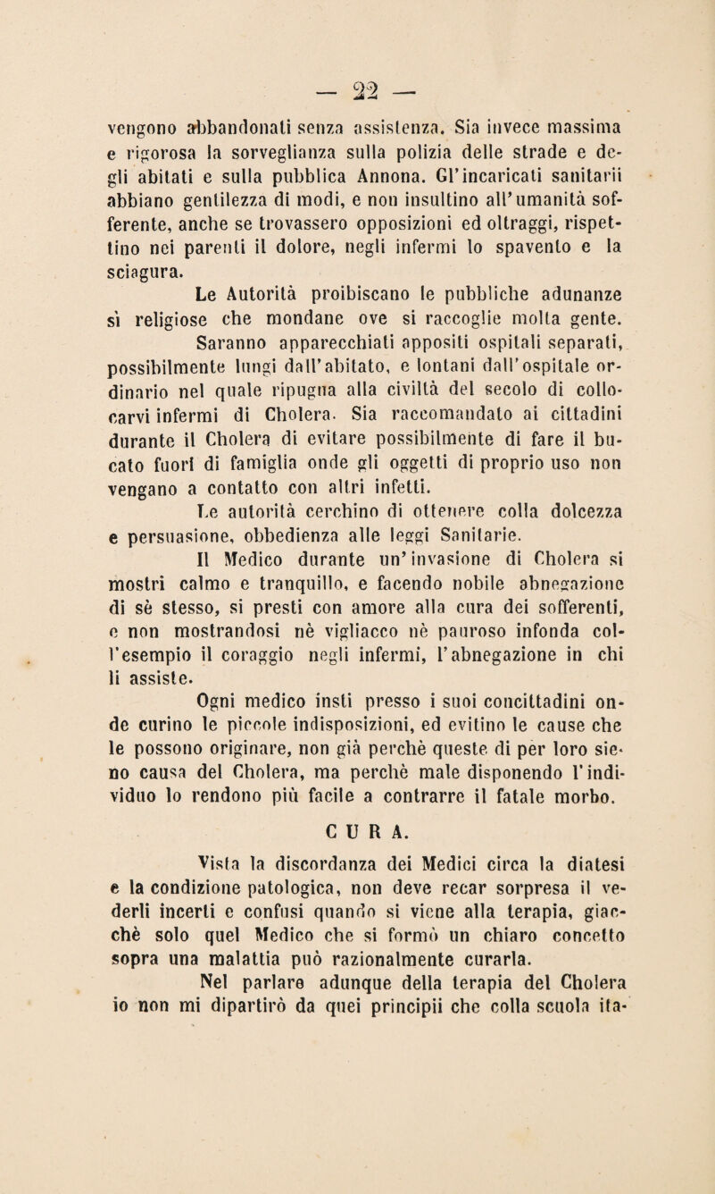 vengono abbandonati senza assistenza. Sia invece massima e rigorosa la sorveglianza sulla polizia delle strade e de¬ gli abitati e sulla pubblica Annona. Gl’incaricati sanitarii abbiano gentilezza di modi, e non insultino 811umanità sof¬ ferente, anche se trovassero opposizioni ed oltraggi, rispet¬ tino nei parenti il dolore, negli infermi lo spavento e la sciagura. Le Autorità proibiscano le pubbliche adunanze si religiose che mondane ove si raccoglie molta gente. Saranno apparecchiati appositi ospitali separati, possibilmente lungi dall’abitato, e lontani dall’ospitale or¬ dinario nel quale ripugna alla civiltà del secolo di collo¬ carvi infermi di Cholera. Sia raccomandato ai cittadini durante il Cholera di evitare possibilmente di fare il bu¬ cato fuori di famiglia onde gli oggetti di proprio uso non vengano a contatto con altri infetti. Le autorità cerchino di ottenere colla dolcezza e persuasione, obbedienza alle leggi Sanitarie. Il Medico durante un’invasione di Cholera si mostri calmo e tranquillo, e facendo nobile abnegazione di se stesso, si presti con amore alla cura dei sofferenti, e non mostrandosi nè vigliacco nè pauroso infonda col¬ l’esempio il coraggio negli infermi, l’abnegazione in chi li assiste. Ogni medico insti presso i suoi concittadini on¬ de curino le piccole indisposizioni, ed evitino le cause che le possono originare, non già perchè queste di per loro sie* no causa del Cholera, ma perchè male disponendo l’indi¬ viduo lo rendono più facile a contrarre il fatale morbo. CURA. Vista la discordanza dei Medici circa la diatesi e la condizione patologica, non deve recar sorpresa il ve¬ derli incerti e confusi quando si viene alla terapia, giac¬ ché solo quel Medico che si formò un chiaro concetto sopra una malattia può razionalmente curarla. Nel parlare adunque della terapia del Cholera io non mi dipartirò da quei principii che colla scuola ita-