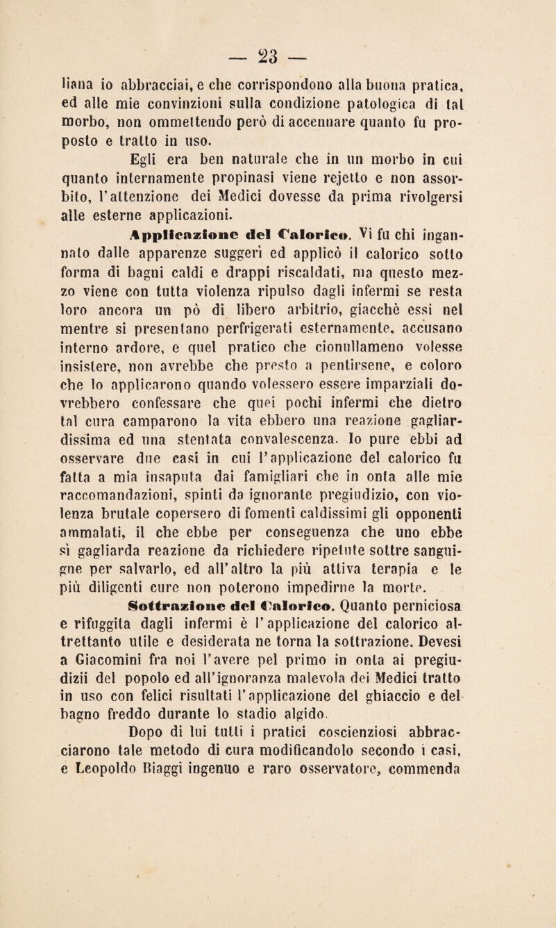 liana io abbracciai, e che corrispondono alla buona pratica, ed alle mie convinzioni sulla condizione patologica di tal morbo, non ommeltendo però di accennare quanto fu pro¬ posto e tratto in uso. Egli era ben naturale che in un morbo in cui quanto internamente propinasi viene rejetto e non assor¬ bito, T attenzione dei Medici dovesse da prima rivolgersi alle esterne applicazioni. Applicazione del Calorici». Vi fu chi ingan¬ nato dalle apparenze suggerì ed applicò il calorico sotto forma di bagni caldi e drappi riscaldati, ma questo mez¬ zo viene con tutta violenza ripulso dagli infermi se resta loro ancora un pò di libero arbitrio, giacché essi nel mentre si presentano perfrigerati esternamente, accusano interno ardore, e quel pratico che cionullameno volesse insistere, non avrebbe che presto a pentirsene, e coloro che lo applicarono quando volessero essere imparziali do¬ vrebbero confessare che quei pochi infermi che dietro tal cura camparono la vita ebbero una reazione gagliar¬ dissima ed una stenlata convalescenza. Io pure ebbi ad osservare due casi in cui l’applicazione del calorico fu fatta a mia insaputa dai famigliari che in onta alle mie raccomandazioni, spinti da ignorante pregiudizio, con vio¬ lenza brutale copersero di fomenti caldissimi gli opponenti ammalati, il che ebbe per conseguenza che uno ebbe sì gagliarda reazione da richiedere ripetute sottre sangui¬ gne per salvarlo, ed all’altro la più attiva terapia e le più diligenti cure non poterono impedirne la morte. Sottrazioaie del Calorico. Quanto perniciosa e rifuggita dagli infermi è V applicazione del calorico al¬ trettanto utile e desiderata ne torna la sottrazione. Devesi a Giacomini fra noi bavere pel primo in onta ai pregiu¬ dizi! del popolo ed all’ignoranza malevola dei Medici tratto in uso con felici risultati l’applicazione del ghiaccio e del bagno freddo durante lo stadio algido. Dopo di lui tutti i pratici coscienziosi abbrac¬ ciarono tale metodo di cura modificandolo secondo i casi, e Leopoldo Biaggi ingenuo e raro osservatore, commenda