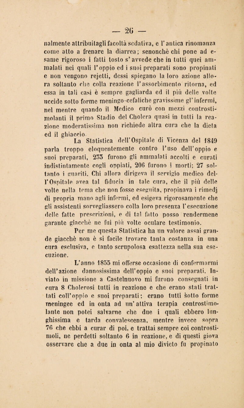 2 () — nalmente altribuilagli facoltà sedativa, e l’antica rinomanza come atto a frenare la diarrea; senonchè chi pone ad e- same rigoroso i fatti tosto s’ avvede che in tutti quei am¬ malati nei quali l’oppio ed i suoi preparati sono propinati e non vengono rejetti, dessi spiegano la loro azione allo¬ ra soltanto che colla reazione l’assorbimento ritorna, ed essa in tali casi è sempre gagliarda ed il più delle volte uccide sotto forme meningo-cefalichegravissime gl’infermi, nel mentre quando il Medico curò con mezzi controsti¬ molanti il primo Stadio del Cholera quasi in tutti la rea¬ zione moderatissima non richiede altra cura che la dieia ed il ghiaccio. La Statistica dell’Ospitale di Vicenza del 1849 parla troppo eloquentemente contro l’uso dell’oppio e suoi preparati, 233 furono gli ammalati accolti e curati indistintamente cogli oppiati, 206 furono i morti; 27 sol¬ tanto i emaciti. Chi allora dirigeva il servigio medico del¬ l’Ospitale avea tal fiducia in tale cura, che il più delle volte nella tema che non fosse eseguita, propinava i rimedj di propria mano agli infermi, ed esigeva rigorosamente che gli assistenti sorvegliassero colla loro presenza l’esecuzione delle fatte prescrizioni, e di tal fatto posso rendermene garante giacché ne fui più volte oculare testimonio. Per me questa Statistica ha un valore assai gran¬ de giacché non è si facile trovare tanta costanza in una cura esclusiva, e tanto scrupolosa esattezza nella sua ese¬ cuzione. L’anno 1855 mi offerse occasione di confermarmi dell’azione dannosissima dell’oppio e suoi preparati. In¬ viato in missione a Castelnuovo mi furono consegnati in cura 8 Cholerosi tutti in reazione e che erano stali trat¬ tati coll’oppio e suoi preparati; erano tutti sotto forme meningee cd in onta ad un’attiva terapia controstimo¬ lante non potei salvarne che due i quali ebbero lun¬ ghissima e tarda convalescenza, mentre invece sopra 76 che ebbi a curar di poi, e trattai sempre coi controsti¬ moli, ne perdetti soltanto 6 in reazione, e di questi giova osservare che a due in onta al mio divieto fu propinato