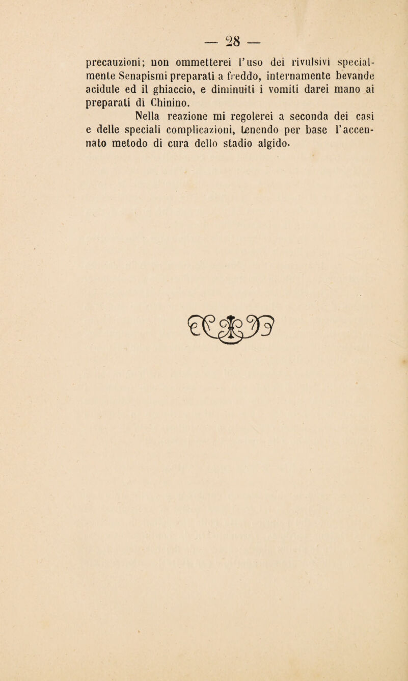 28 precauzioni; non ommetterei l'uso dei rivalsivi special- mente Senapismi preparati a freddo, internamente bevande acidule ed il ghiaccio, e diminuiti i vomiti darei mano ai preparati di Chinino. Nella reazione mi regolerei a seconda dei casi e delle speciali complicazioni, Lenendo per base l’accen¬ nato metodo di cura dello stadio algido.
