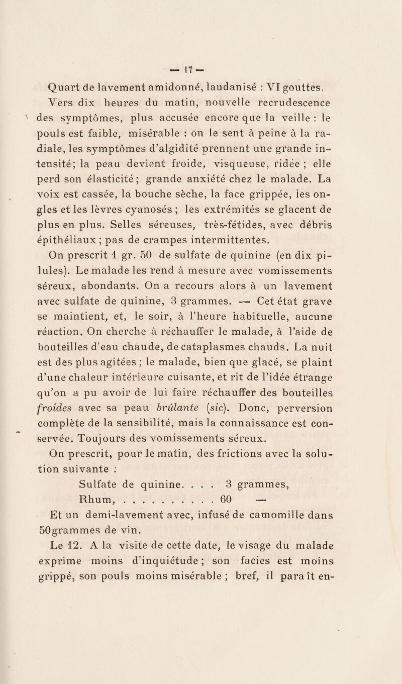 Vers dix heures du matin, nouvelle recrudescence des symptômes, plus accusée encore que la veille : le pouls est faible, misérable : on le sent à peine à la ra¬ diale, les symptômes d’algidité prennent une grande in¬ tensité; la peau devient froide, visqueuse, ridée ; elle perd son élasticité; grande anxiété chez le malade. La voix est cassée, la bouche sèche, la face grippée, ies on¬ gles et les lèvres cyanosés ; les extrémités se glacent de plus en plus. Selles séreuses, très-fétides, avec débris épithéliaux; pas de crampes intermittentes. On prescrit 1 gr. 50 de sulfate de quinine (en dix pi¬ lules). Le malade les rend à mesure avec vomissements séreux, abondants. On a recours alors à un lavement avec sulfate de quinine, 3 grammes. — Cet état grave se maintient, et, le soir, à l’heure habituelle, aucune réaction. On cherche à réchauffer le malade, à l’aide de bouteilles d’eau chaude, de cataplasmes chauds. La nuit est des plus agitées ; le malade, bien que glacé, se plaint d’une chaleur intérieure cuisante, et rit de l’idée étrange qu’on a pu avoir de lui faire réchauffer des bouteilles froides avec sa peau brûlante (sic). Donc, perversion complète de la sensibilité, mais la connaissance est con¬ servée. Toujours des vomissements séreux. On prescrit, pour le matin, des frictions avec la solu¬ tion suivante : Sulfate de quinine. ... 3 grammes, Rhum,.60 — Et un demi-lavement avec, infusé de camomille dans 50grammes de vin. Le 12. A la visite de cette date, le visage du malade exprime moins d’inquiétude; son faciès est moins grippé, son pouls moins misérable ; bref, il paraît en-