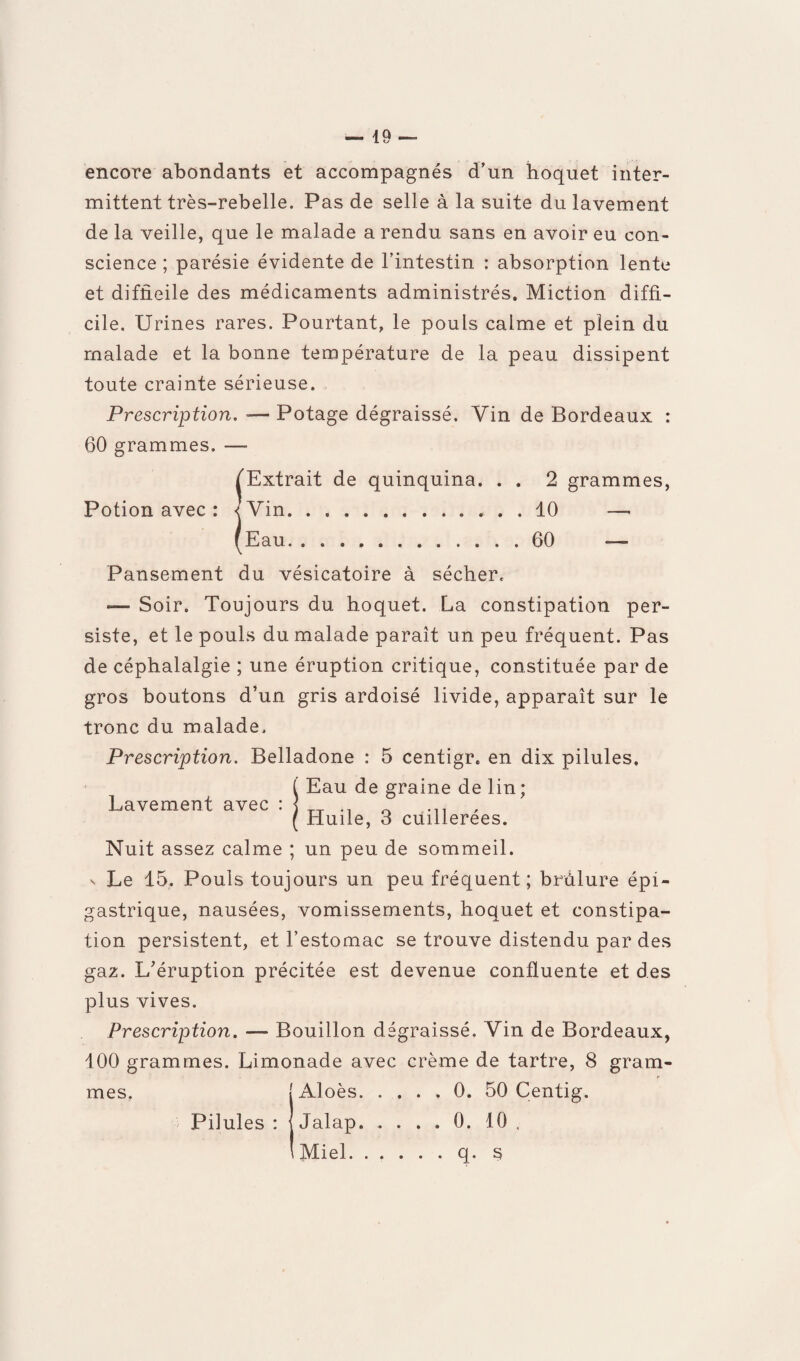 encore abondants et accompagnés d’un hoquet inter¬ mittent très-rebelle. Pas de selle à la suite du lavement de la veille, que le malade a rendu sans en avoir eu con¬ science ; parésie évidente de l’intestin : absorption lente et difficile des médicaments administrés. Miction diffi¬ cile. Urines rares. Pourtant, le pouls calme et plein du malade et la bonne température de la peau dissipent toute crainte sérieuse. Prescription. -— Potage dégraissé. Vin de Bordeaux : 60 grammes. —- [Extrait de quinquina. . . 2 grammes, Potion avec : <Vin.10 ïEau. .60 Pansement du vésicatoire à sécher. «— Soir. Toujours du hoquet. La constipation per¬ siste, et le pouls du malade paraît un peu fréquent. Pas de céphalalgie ; une éruption critique, constituée par de gros boutons d’un gris ardoisé livide, apparaît sur le tronc du malade. Prescription. Belladone : 5 centigr. en dix pilules. ( Eau de graine de lin; Lavement avec 0 ... ( Huile, S cuillerées. Nuit assez calme ; un peu de sommeil. n Le 15, Pouls toujours un peu fréquent; brûlure épi¬ gastrique, nausées, vomissements, hoquet et constipa¬ tion persistent, et l’estomac se trouve distendu par des gaz. L’éruption précitée est devenue confluente et des plus vives. Prescription. — Bouillon dégraissé. Vin de Bordeaux, 100 grammes. Limonade avec crème de tartre, 8 gram¬ mes. [Aloès.0. 50 Centig. Pilules : J Jalap. .... 0. 10 . I Miel q. s