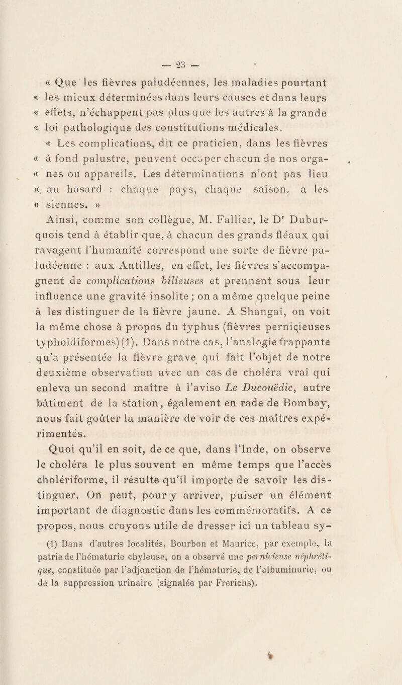 « Que les fièvres paludéennes, les maladies pourtant « les mieux déterminées dans leurs causes et dans leurs « effets, n’échappent pas plus que les autres à la grande « loi pathologique des constitutions médicales. « Les complications, dit ce praticien, dans les fièvres « à fond palustre, peuvent occuper chacun de nos orga- nés ou appareils. Les déterminations n’ont pas lieu «, au hasard : chaque pays, chaque saison, a les « siennes. » Ainsi, comme son collègue, M. Fallier, le Dr Dubur- quois tend à établir que, à chacun des grands fléaux qui ravagent l’humanité correspond une sorte de fièvre pa¬ ludéenne : aux Antilles, en effet, les fièvres s’accompa¬ gnent de complications bilieuses et prennent sous leur influence une gravité insolite ; on a même quelque peine à les distinguer de la fièvre jaune. A Shangaï, on voit la même chose à propos du typhus (fièvres pernicieuses typhoïdiformes) (1). Dans notre cas, l’analogie frappante qu’a présentée la fièvre grave qui fait l’objet de notre deuxième observation avec un cas de choléra vrai qui enleva un second maître à l’aviso Le Ducouëclic, autre bâtiment de la station, également en rade de Bombay, nous fait goûter la manière de voir de ces maîtres expé¬ rimentés. Quoi qu’il en soit, de ce que, dans l’Inde, on observe le choléra le plus souvent en même temps que l’accès cholériforme, il résulte qu’il importe de savoir les dis- tinguer. On peut, pour y arriver, puiser un élément important de diagnostic dans les commémoratifs. A ce propos, nous croyons utile de dresser ici un tableau sy- (1) Dans d’autres localités, Bourbon et Maurice, par exemple, la patrie de l’hématurie chyleuse, on a observé une pernicieuse néphréti¬ que, constituée par l’adjonction de l’hématurie, de l’albuminurie, ou de la suppression urinaire (signalée par Frerichs).