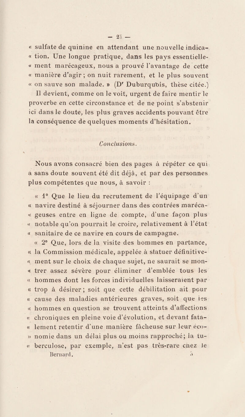 — 2.i — « sulfate de quinine en attendant une nouvelle indica- « tion. Une longue pratique, dans les pays essentielle- « ment marécageux, nous a prouvé l’avantage de cette « manière d'agir ; on nuit rarement, et le plus souvent « on sauve son malade. » (Dr Duburqubis, thèse citée.) Il devient, comme on le voit, urgent de faire mentir le proverbe en cette circonstance et de ne point s’abstenir ici dans le doute, les plus graves accidents pouvant être la conséquence de quelques moments d’hésitation. Conclusions. Nous avons consacré bien des pages à répéter ce qui a sans doute souvent été dit déjà, et par des personnes plus compétentes que nous, à savoir : « 1° Que le lieu du recrutement de l’équipage d’un « navire destiné à séjourner dans des contrées maréca- « geuses entre en ligne de compte, d’une façon plus « notable qu’on pourrait le croire, relativement à l’état (( sanitaire de ce navire en cours de campagne. « 2° Que, lors de la visite des hommes en partance, <( la Commission médicale, appelée à statuer définitive- « ment sur le choix de chaque sujet, ne saurait se mon- « trer assez sévère pour éliminer d’emblée tous les « hommes dont les forces individuelles laisseraient par « trop à désirer; soit que cette débilitation ait pour « cause des maladies antérieures graves, soit que les c( hommes en question se trouvent atteints d’affections « chroniques en pleine voie d’évolution, et devant fata- « lement retentir d’une manière fâcheuse sur leur éco- » nomie dans un délai plus ou moins rapproché; la tu- « berculose, par exemple, n’est pas très-rare cnez le Bernard. <i