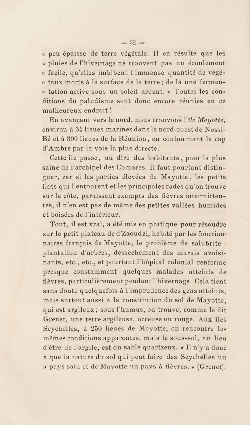 « peu épaisse de terre végétale. Il en résulte que les « pluies de l’hivernage ne trouvent pas un écoulement « facile, qu’elles imbibent l’immense quantité de végé- « taux morts à la surface de la terre ; de là une fermen- « tation active sous un soleil ardent. » Toutes les con¬ ditions du paludisme sont donc encore réunies en ce malheureux endroit! En avançant vers le nord, nous trouvons l'île Mayotte, environ à 54 lieues marines dans le nord-ouest de Nossi- Bé et à 300 lieues de la Réunion, en contournant le cap d’Ambre par la voie la plus directe. Cette île passe, au dire des habitants , pour la plus saine de l’archipel des Comores. Il faut pourtant distin¬ guer, car si les parties élevées de Mayotte , les petits îlots qui l’entourent et les principales rades qu’on trouve sur la côte, paraissent exempts des fièvres intermitten¬ tes, il n’en est pas de même des petites vallées humides et boisées de l’intérieur. Tout, il est vrai, a été mis en pratique pour résoudre sur le petit plateau de d’Zaoudzi, habité par les fonction¬ naires français de Mayotte, le problème de salubrité : plantation d’arbres, dessèchement des marais avoisi¬ nants, etc., etc., et pourtant l’hôpital colonial renferme presque constamment quelques malades atteints de fièvres, particulièrement pendant l’hivernage. Cela tient sans doute quelquefois à l’imprudence des gens atteints, mais surtout aussi à la constitution du sol de Mayotte, qui est argileux; sous l’humus, on trouve, comme le dit Grenet, une terre argileuse, ocreuse ou rouge. Aux îles Seychelles, à 250 lieues de Mayotte, on rencontre les mêmes conditions apparentes, mais le sous-sol, au lieu d’être de l’argile, est du sable quartzeux. « Il n’y a donc fi que la nature du sol qui peut faire des Seychelles un « pays sain et de Mayotte un pays à fièvres. » (Grenet).