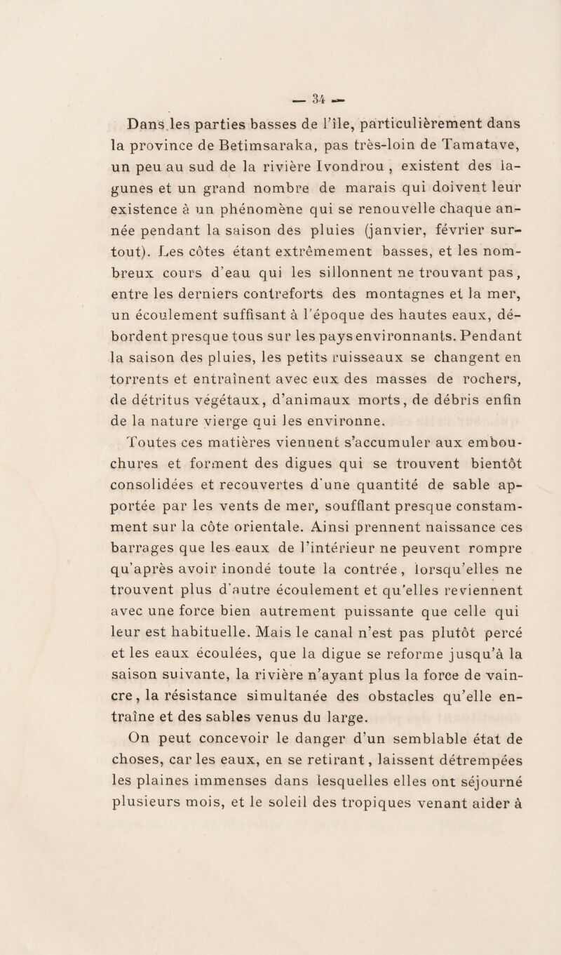 Dans les parties basses de l’île, particulièrement dans la province de Betimsaraka, pas très-loin de Tamatave, un peu au sud de la rivière Ivondrou , existent des la¬ gunes et un grand nombre de marais qui doivent leur existence à un phénomène qui se renouvelle chaque an¬ née pendant la saison des pluies (janvier, février sur¬ tout). Les côtes étant extrêmement basses, et les nom¬ breux cours d’eau qui les sillonnent ne trou vant pas , entre les derniers contreforts des montagnes et la mer, un écoulement suffisant à l'époque des hautes eaux, dé¬ bordent presque tous sur les pays environnants. Pendant la saison des pluies, les petits ruisseaux se changent en torrents et entraînent avec eux des masses de rochers, de détritus végétaux, d’animaux morts, de débris enfin de la nature vierge qui les environne. Toutes ces matières viennent s’accumuler aux embou¬ chures et forment des digues qui se trouvent bientôt consolidées et recouvertes d’une quantité de sable ap¬ portée par les vents de mer, soufflant presque constam¬ ment sur la côte orientale. Ainsi prennent naissance ces barrages que les eaux de l’intérieur ne peuvent rompre qu’après avoir inondé toute la contrée, lorsqu’elles ne trouvent plus d’autre écoulement et qu'elles reviennent avec une force bien autrement puissante que celle qui leur est habituelle. Mais le canal n’est pas plutôt percé et les eaux écoulées, que la digue se reforme jusqu’à la saison suivante, la rivière n’ayant plus la force de vain¬ cre, la résistance simultanée des obstacles qu’elle en¬ traîne et des sables venus du large. On peut concevoir le danger d’un semblable état de choses, car les eaux, en se retirant, laissent détrempées les plaines immenses dans lesquelles elles ont séjourné plusieurs mois, et le soleil des tropiques venant aider à