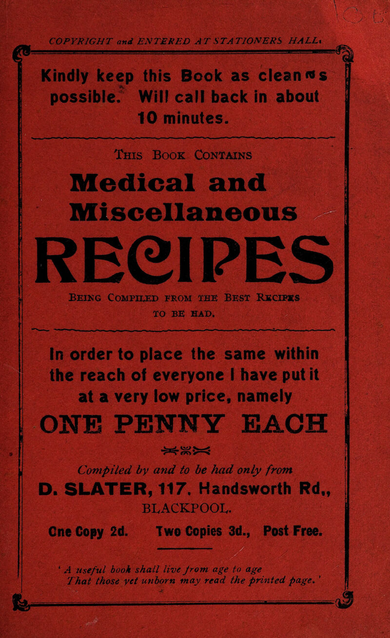 COPYRIGHT and ENTERED AT STATIONERS HALL, Kindly keep this Book as clean «s possible. Will call back in about 10 minutes. This Book Contains Medical and Miscellaneous RECIPE Being Compiled from the Best Recipes TO BE HAD. f ; In order to place the same within the reach of everyone I have put it at a very low price, namely ONE PENNY EACH <rrr>: Compiled by and to be had only from D. SLATER, 117. Handsworth Rd„ BLACKPOOL. ' Cne Copy 2d. Two Copies 3d., Post Free. ‘ A useful book shall live from age to age That those yet unborn may read the printed page. ’