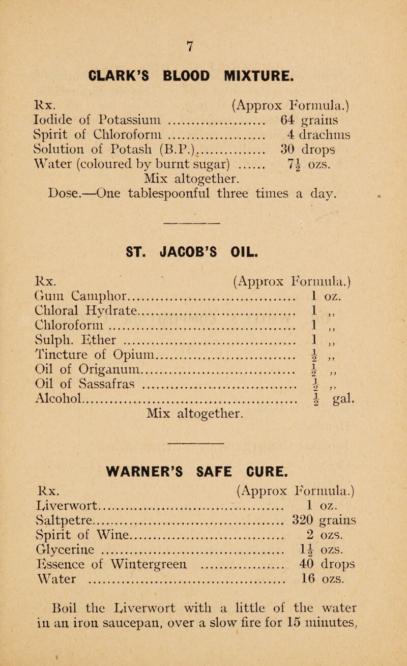 CLARK’S BLOOD MIXTURE. Rx. (Approx Formula.) Iodide of Potassium . 64 grains Spirit of Chloroform . 4 drachms Solution of Potash (B.P.). 30 drops Water (coloured by burnt sugar) . 7J ozs. Mix altogether. Dose.—One tablespoonful three times a day. ST. JACOB’S OIL. Rx. Gum Camphor. Chloral Hydrate.... Chloroform. Sulph. Ether . Tincture of Opium Oil of Origanum... Oil of Sassafras ... Alcohol. (Approx Formula.) . 1 oz. Mix altogether. WARNER’S SAFE CURE. Rx. Riverwort. vSaltpetre.. vSpirit of Wine.. Glycerine .. Essence of Wintergreen Water . (Approx Formula.) . 1 oz. . 320 grains . 2 ozs. 1|- ozs. . 40 drops . 16 ozs. Boil the River wort with a little of the water in an iron saucepan, over a slow fire for 15 minutes,