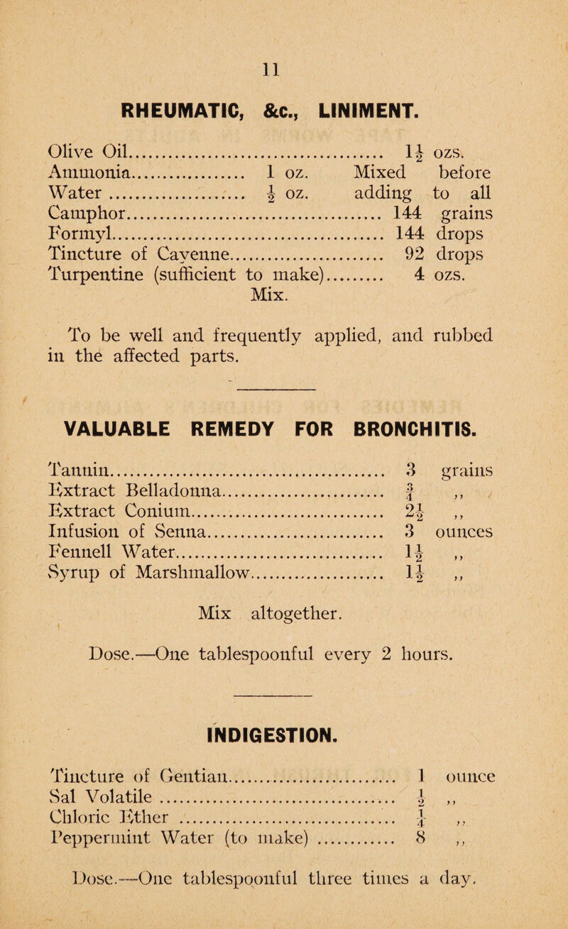 RHEUMATIC, &c., LINIMENT. Olive Oil. Ammonia. 1 oz. Water.. | oz. Camphor. Formyl. Tincture of Cayenne. Turpentine (sufficient to make) Mix. I1 . 12 Mixed adding . 144 . 144 . 92 . 4 ozs. before to all grains drops drops ozs. To be well and frequently applied, and rubbed in the affected parts. VALUABLE REMEDY FOR BRONCHITIS. Tannin. 3 grains Extract Belladonna. J ,, Extract Conium. 21- Infusion of Senna. 3 ounces Fennell Water. \\ ,, Syrup of Marshmallow. 1J Mix altogether. Dose.—One tablespoonful every 2 hours. INDIGESTION. Tincture of Gentian. 1 ounce Sal Volatile. | ,, Chloric Ether . f ,, Peppermint Water (to make) . 8 ,,