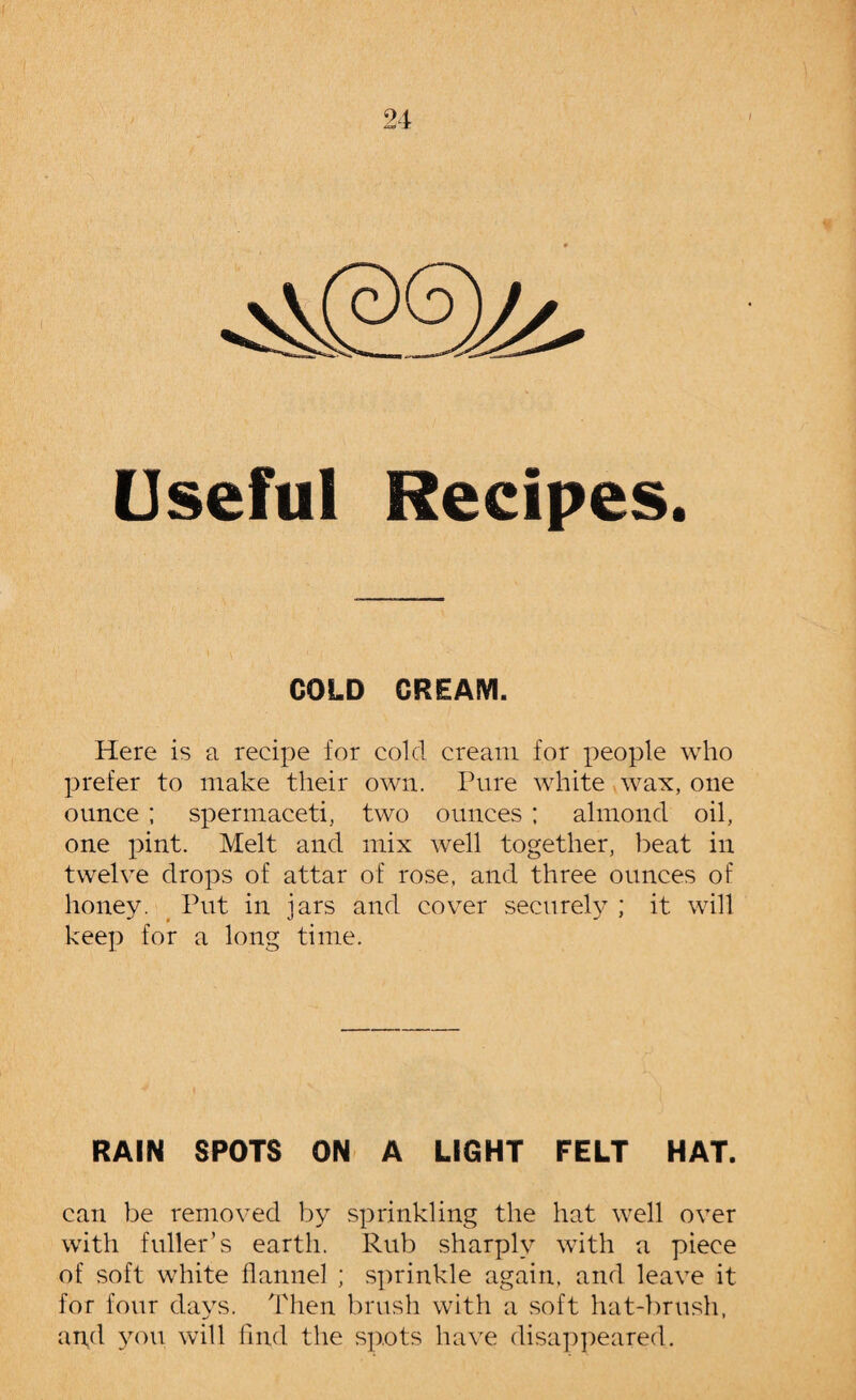 Useful Recipes. COLD CREAM. Here is a recipe for cold cream for people who prefer to make their own. Pure white wax, one ounce ; spermaceti, two ounces ; almond oil, one pint. Melt and mix well together, beat in twelve drops of attar of rose, and three ounces of honey. Put in jars and cover securely ; it will keep for a long time. RAIN SPOTS ON A LIGHT FELT HAT. can be removed by sprinkling the hat well over with fuller’s earth. Rub sharply with a piece of soft white flannel ; sprinkle again, and leave it for four days. Then brush with a soft hat-brush, and you will find the spots have disappeared.