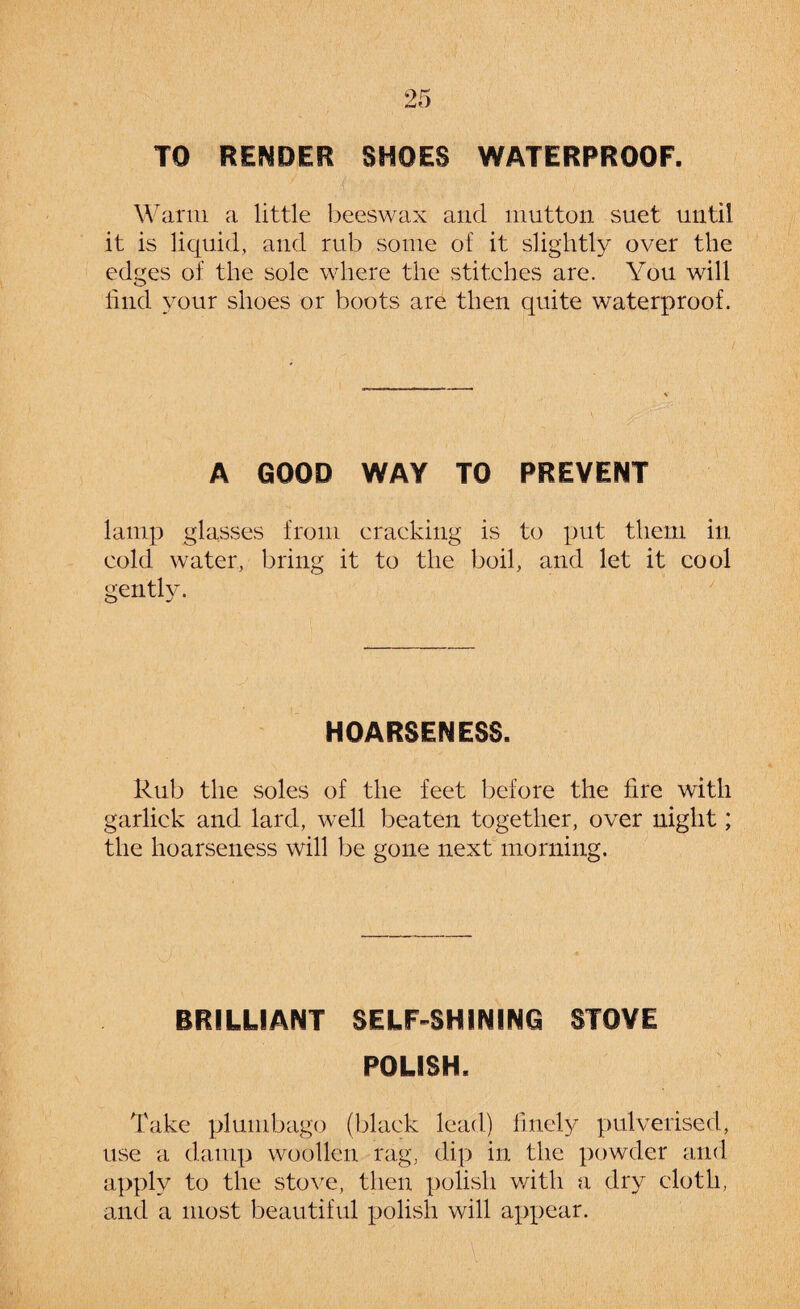 TO RENDER SHOES WATERPROOF. Warm a little beeswax and mutton suet until it is liquid, and rub some of it slightly over the edges of the sole where the stitches are. You will hud your shoes or boots are then quite waterproof. A GOOD WAY TO PREVENT lamp glasses from cracking is to put them in cold water, bring it to the boil, and let it cool gently. HOARSENESS. Rub the soles of the feet before the fire with garlick and lard, well beaten together, over night; the hoarseness will be gone next morning. BRILLIANT SELF-SHINING STOVE POLISH. Take plumbago (black lead) finely pulverised, use a damp woollen rag, dip in the powder and apply to the stove, then polish with a dry cloth, and a most beautiful polish will appear.