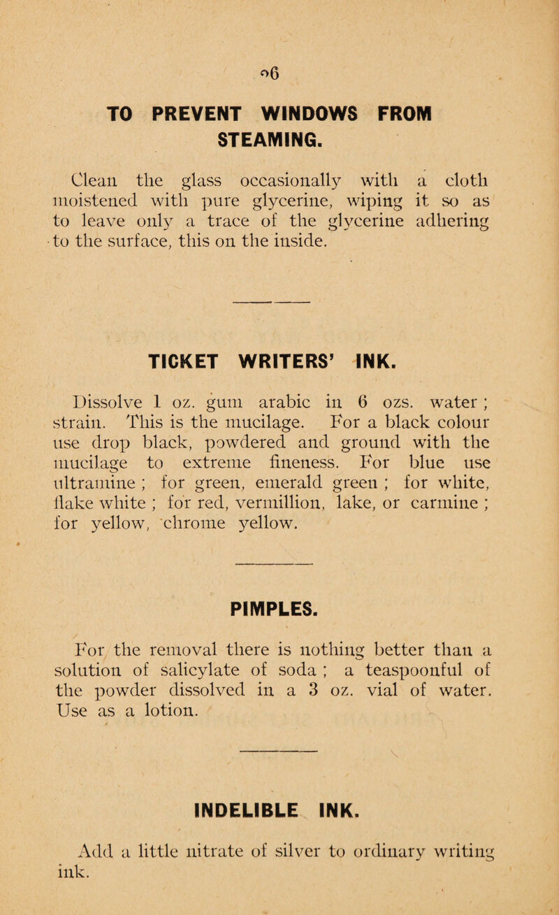 TO PREVENT WINDOWS FROM STEAMING. Clean the glass occasionally with a cloth moistened with pure glycerine, wiping it so as to leave only a trace of the glycerine adhering to the surface, this on the inside. TICKET WRITERS5 INK. Dissolve 1 oz. gum arabic in 6 ozs. water; strain. This is the mucilage. For a black colour use drop black, powdered and ground with the mucilage to extreme fineness. For blue use ultramine ; for green, emerald green ; for white, flake white ; for red, Vermillion, lake, or carmine ; for yellow, chrome 3^ellow. PIMPLES. For the removal there is nothing better than a solution of salicylate of soda ; a teaspoonful of the powder dissolved in a 3 oz. vial of water. Use as a lotion. INDELIBLE INK. Add a little nitrate of silver to ordinary writing ink.