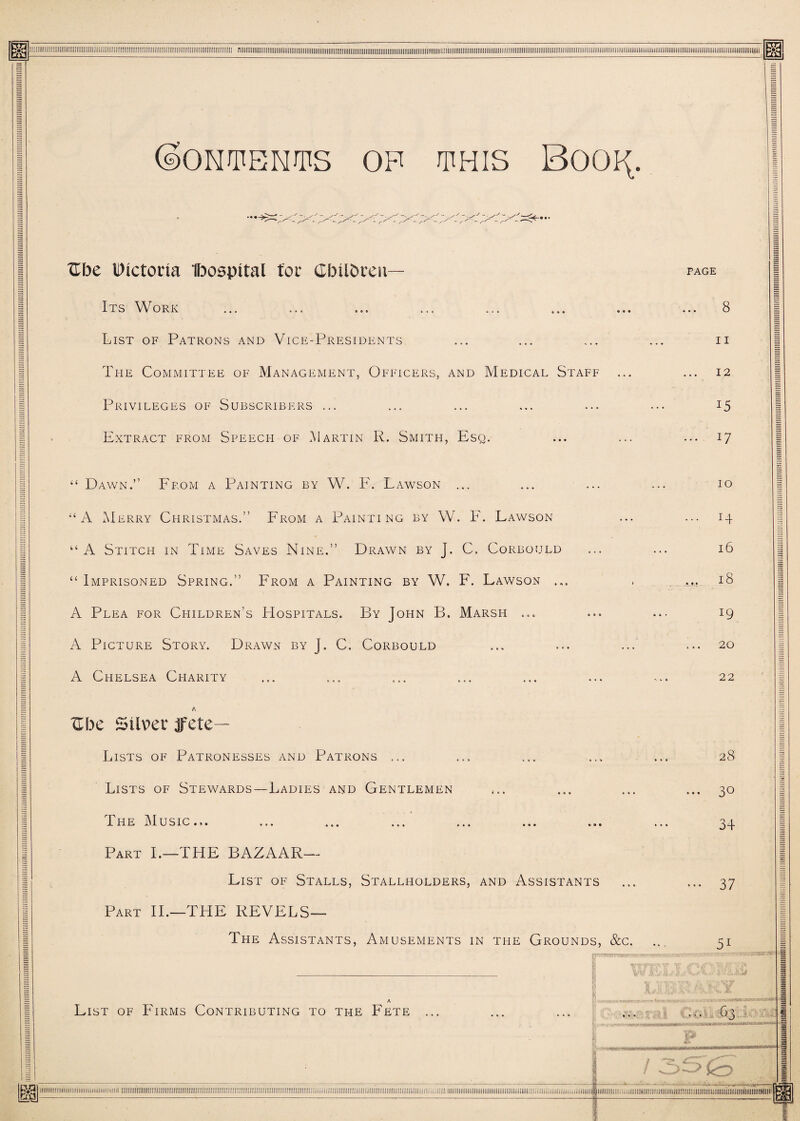 (SONPENPS OP PHIS BOO^. Ube IDtctorta Ibospital (or Gbilbreu— Its Work List of Patrons and Vice-Presidents The Committee of Management, Officers, and Medical Staff Privileges of Subscribers ... Extract from Speech of .Martin R. Smith, Esq. page .. 8 11 .. 12 15 ... 17 “ Dawn.” From a Painting by W. F. Lawson ... “A Merry Christmas.” From a Painting by W. F. Lawson “ A Stitch in Time Saves Nine.” Drawn by J. C. Corbould “ Imprisoned Spring.” From a Painting by W. F. Lawson ... A Plea for Children’s Hospitals. By John B. Marsh ... A Picture Story. Drawn by J. C. Corbould A Chelsea Cpiarity 10 I4 16 18 19 20 22 Zhc Silver jfete— Lists of Patronesses and Patrons ... Lists of Stewards—Ladies and Gentlemen Lhe Music.,. ... ... ... ... ... ... Part I.—THE BAZAAR— List of Stalls, Stallholders, and Assistants Part II.—THE REVELS— The Assistants, Amusements in the Grounds, &c. r~i - 11 r.' A List of Firms Contributing to the Fete ... 28 ... 30 34 ••• 37 51 ... 63