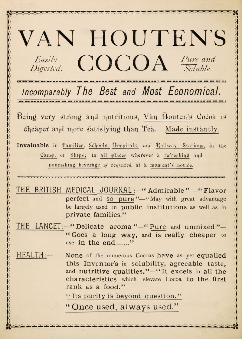 - y^ - y'' '-. y^ - y-'' - - ,>• ft 9 ft 9 ft ) ft i ,\ ft 9 N ft f ft 9 ft } ft > ft I ,\ » \ 0 ) ) ft » VAN HOUTEN’S Easily Digested. COCOA Pure and Soluble. mm incomparably The Best and Most Economical. ft ft is Seiqj* vefy ^ti4oi)g kqd nutrition^, Vkn HouteqV dodok dl\ekpef ar\d ipoi4e $kti$fyii^ tl\kp Tea. JMade iqgtkutly. Invaluable ip 'Kami lied, $dt)Qold, ftodpltald, apd Railway Sjtatiopd, ip tl]e damp, op ^hipri; ip all placed wljefevef k feffedfripg apd pouridllipg beverage id fequifed at a ipoipept’d potice. ft THE BRITISH MEDICAL JOURNALAdmirable” — “Flavor perfect and SO pure ”—“ May with great advantage be largely used in public institutions as well as in private families.” THE LANCET:—” Delicate aroma ”—“ Pure and unmixed”— “ Goes a long way, and is really cheaper to use in the end.” None of the numerous Cocoas have as yet equalled this Inventor’s in solubility, agreeable taste, and nutritive qualities.”—“It excels in all the characteristics which elevate Cocoa to the first rank as a food.” “ Its purity is beyond question.” “Once used, always used. / ft 9 ft ) \ I) ) ft ) s ft t l) is 9 ft r HEALTH:- 3 3 :25 i Si ( si v fir -y'' -^ - .