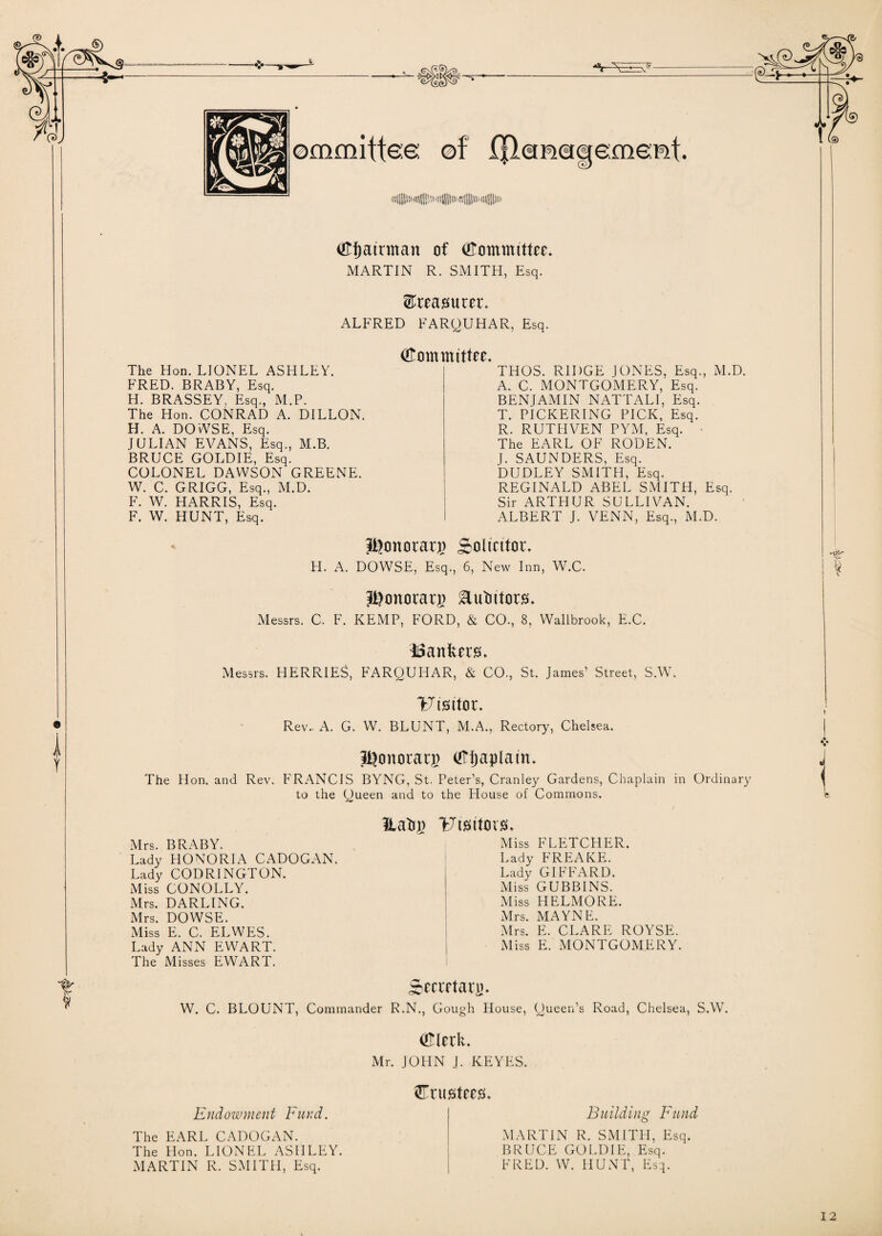 ■ ■~=»~ ommiftee: of (Jlcmaqement. (Efjatrman of (Kmmmttee. MARTIN R. SMITH, Esq. treasurer. ALFRED FARQUHAR, Esq. i Y Committee* The Hon. LIONEL ASHLEY. FRED. BRABY, Esq. H. BRASSEY. Esq., M.P. The Hon. CONRAD A. DILLON. H. A. DOWSE, Esq. JULIAN EVANS, Esq., M.B. BRUCE GOLDIE, Esq. COLONEL DAWSON GREENE. W. C. GRIGG, Esq., M.D. F. W. HARRIS, Esq. F. W. HUNT, Esq. THOS. RIDGE JONES, Esq., M.D. A. C. MONTGOMERY, Esq. BENJAMIN NATTALI, Esq. T. PICKERING PICK, Esq. R. RUTHVEN PYM, Esq. • The EARL OF RODEN. J. SAUNDERS, Esq. DUDLEY SMITH, Esq. REGINALD ABEL SMITH, Esq. Sir ARTHUR SULLIVAN. ALBERT J. VENN, Esq., M.D. J^onorag) Solicitor. H. A. DOWSE, Esq., 6, New Inn, W.C. JDonoragj &utiitors. Messrs. C. F. KEMP, FORD, & CO., 8, Wallbrook, E.C. bankers. Messrs. HERRIES, FARQUHAR, & CO., St. James’ Street, S.W. Visitor. Rev.. A. G. W. BLUNT, M.A., Rectory, Chelsea. Jgonorarj) (Kijaplatn. The Hon. and Rev. FRANCIS BYNG, St. Peter’s, Cranley Gardens, Chaplain in Ordinary to the Queen and to the House of Commons. Hafij) Mrs. BRABY. Lady HONGRIA CADOGAN. Lady CODRINGTON. Miss CONOLLY. Mrs. DARLING. Mrs. DOWSE. Miss E. C. ELWES. Lady ANN EWART. The Misses EWART. UtJMtOVJsu Miss FLETCHER. Lady FREAKE. Lady GIFFARD. Miss GUBBINS. Miss HELMORE. Mrs. MAYNE. Mrs. E. CLARE ROYSE. Miss E. MONTGOMERY. Secretary. W. C. BLOUNT, Commander R.N., Gough House, Queen’s Road, Chelsea, S.W. i I (Klerk. Mr. JOHN J. KEYES. Endowment Fund. The EARL CADOGAN. The Hon. LIONFL ASHLEY. MARTIN R. SMITH, Esq. Crustccs. Building Fund MARTIN R. SMITH, Esq. BRUCE GOLDIE, Esq. FRED. W. HUNT, Esq.