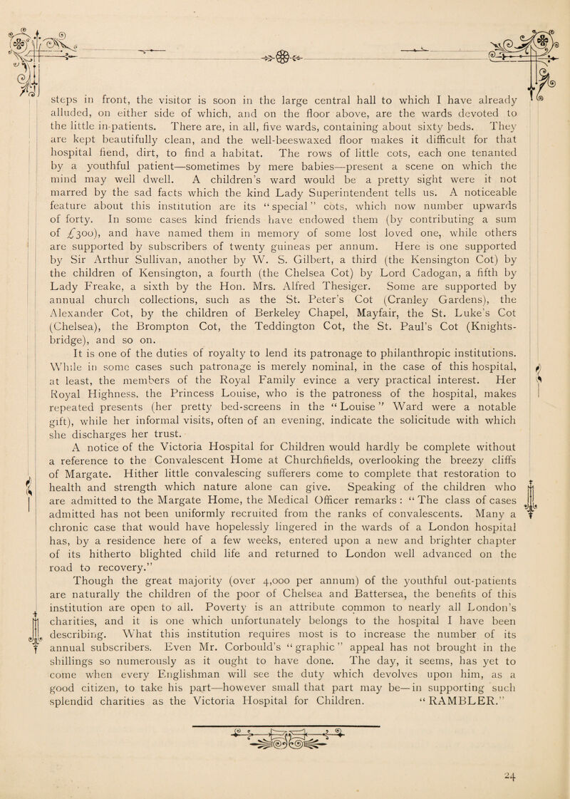 steps in front, the visitor is soon in the large central hall to which I have already alluded, on either side of which, and on the floor above, are the wards devoted to the little in-patients. There are, in all, five wards, containing about sixty beds. They are kept beautifully clean, and the well-beeswaxed floor makes it difficult for that hospital fiend, dirt, to find a habitat. The rows of little cots, each one tenanted by a youthful patient—sometimes by mere babies—present a scene on which the mind may well dwell. A children’s ward would be a pretty sight were it not marred by the sad facts which the kind Lady Superintendent tells us. A noticeable feature about this institution are its “special” cots, which now number upwards of forty. In some cases kind friends have endowed them (by contributing a sum of £*300), and have named them in memory of some lost loved one, while others are supported by subscribers of twenty guineas per annum. Here is one supported by Sir Arthur Sullivan, another by W. S. Gilbert, a third (the Kensington Cot) by the children of Kensington, a fourth (the Chelsea Cot) by .Lord Cadogan, a fifth by Lady Freake, a sixth by the Hon. Mrs. Alfred Thesiger. Some are supported by annual church collections, such as the St. Peter’s Cot (Cranley Gardens), the Alexander Cot, by the children of Berkeley Chapel, Mayfair, the St. Luke’s Cot (Chelsea), the Brompton Cot, the Teddington Cot, the St. Paul’s Cot (Kmghts- bridge), and so on. It is one of the duties of royalty to lend its patronage to philanthropic institutions. While in some cases such patronage is merely nominal, in the case of this hospital, at least, the members of the Royal Family evince a very practical interest. Her Royal Highness, the Princess Louise, who is the patroness of the hospital, makes repeated presents (her pretty bed-screens in the “ Louise ” Ward were a notable gift), while her informal visits, often of an evening, indicate the solicitude with which she discharges her trust. A notice of the Victoria Hospital for Children would hardly be complete without a reference to the Convalescent Home at Churchfields, overlooking the breezy cliffs of Margate. Hither little convalescing sufferers come to complete that restoration to health and strength which nature alone can give. Speaking of the children who are admitted to the Margate Home, the Medical Officer remarks : “ The class of cases admitted has not been uniformly recruited from the ranks of convalescents. Many a chronic case that would have hopelessly lingered in the wards of a London hospital has, by a residence here of a few weeks, entered upon a new and brighter chapter of its hitherto blighted child life and returned to London well advanced on the road to recovery.” Though the great majority (over 4,000 per annum) of the youthful out-patients are naturally the children of the poor of Chelsea and Battersea, the benefits of this institution are open to all. Poverty is an attribute common to nearly all London’s charities, and it is one which unfortunately belongs to the hospital I have been describing. What this institution requires most is to increase the number of its annual subscribers. Even Mr. Corbould’s “graphic” appeal has not brought in the shillings so numerously as it ought to have done. The day, it seems, has yet to come when every Englishman will see the duty which devolves upon him, as a good citizen, to take his part—however small that part may be—in supporting such splendid charities as the Victoria Hospital for Children. “ RAMBLER.”