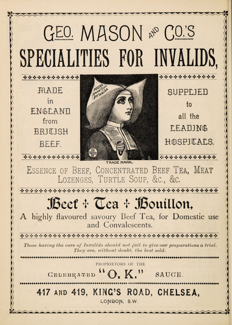 G® MASON # Ce^§ ECIAL INVALIDS, *Xa aTa ajU TIV TRADE in ENGLAND from BR3T3SH KrggM W$t ■ jgpl: M I 1 oM 8UPPE3ED to all the EEADJNiB BEEF. HKfftlH H08P3TALa «|* »|j «|» «|* «|* «|» *j* «|» «|» «|» «J® «|* *J* «|» *|* *|* TRADE MARK. Essence of Beef, Concentrated Beef Tea, Meat Lozenges, Turtle Soup, &c., &c. *J* *** .*« *’• .** »J« ej* *J» »’* .J« y <►** »J« »’-» *■** **• ♦*« »’« »*« *|» *|* *J« *j* **♦ *|* «|* •£» «|» «|» eef * XTea -f ^Bouillon, A highly flavoured savoury Beef Tea, for Domestic use and Convalescents. »|« «*• **» «*• *|* *J» ♦J* *|* **• #|* •£• »*• »J« ®|* »*« »J« *J« «|» *J* **« »*« «J» *J* ♦*« #|* «|» Those having the care of Invalids should not fail to give our preparations a trial. They are, without doubt, the best sold. PROPRIETORS OF THE CEEEBOATED kt J) SAUCE. 417 AMD 419, KINC’S ROAD, CHELSEA, LONDON, S.W.