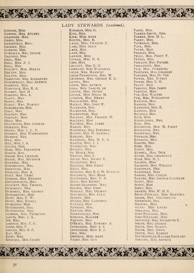 / Gordon, Miss Gowing, Mrs. Aylmer Grainger, Mrs. Green, Mrs. Greenfield, Mrs. Gribble. Mrs. Gubbins, Mrs. Gtjedalla, Mrs. Joseph Halford, Mrs. Hall, Mrs. Hall, Mrs. E. J. Hall, Mrs. Hallett, Mrs. Miller Halten, Mrs. Halton, Mrs. Hamilton, Mrs. Alexander Hammersley, Mrs. Arthur Hanbury, Mrs. Handcock, Mrs. R. A. Hankey. Mrs. H. Harding, Mrs. A. Hardy, Mrs. Hardy, Mrs. Hardy, Mrs. Harold Hargreaves, Mrs. Hart, Mrs. Hartley, Mrs. Hartley, Miss Head, Mrs. Heathcote, Mrs. George Hemming. Mrs. Henry, Mrs. J. L. V. Hibbert. Mrs. Washington Hickson, Mrs. Hill, Mrs. Hill, Mrs. J. A. Hilton, Mrs. Hime, Mrs. Frederick Hirsch, Mrs. Hoare. Mrs. Charles Hoare, Mrs. Seymour Hoather, Mrs. Hodgkinson, Mrs. Hoffnung, Mrs. Hogland, Mrs. A. Holt, Mrs. Vesey Hoskier, Mrs. Herman Houldsworth, Mrs. Huggett, Mrs. Thomas. Humphrey. Mrs. Humphry, Mrs. George Hungerford, Miss Hunt, Mrs. F. W. Hunt, Mrs. Edgei.l Huskisson, Miss Hutchinson, Mrs. Hutchinson, Mrs. Jackson, Mrs. Thompson Jarvis, Mrs. J. K. Jee, Mrs. Johnson, Mrs. T. B. Jones, Mrs. P. Jordan, Mrs. B. P. Kay, Mrs. Kemp, Mrs. Kendall, Mrs. Clare LADY STEWARDS (continued). Kinahan, Mrs. G. King, Mrs. Kirk, Miss Anne Koppel, Mrs. B. Laing, Mrs. Charles C. Lake, Miss Alice Lane, Mrs. Lane, Mrs. Lawson, Miss Ledsam, Mrs. D. B. Lees, Mrs. Leggatt, Mrs. E. O. Lehmann, Miss Marianna Leigh, Mrs. Hanbury Leigh-Pemberton, Mrs. W. Leverson. Mrs. George B. C. Levita, Mrs. Lewis, Mrs. Arthur Lissa, Mrs. Samuel de Locock, Mrs. Sidney Locock. Miss Hilda M. Lubbock, Mrs. Henry Macalaster, Mrs. Mackay, Mrs. John W. Mackenzie, Mrs. Mackenzie, Mrs. Mackintosh, Mrs. Maclean, Mrs. Francis W. Maclean, Miss Mactear, Mrs. James Makins, Mrs. Manuelle, Mrs. Frederic Mappin, Mrs. W. Sandell Marling, Mrs. Marshall, Mrs. H. E. B. Martin, Mrs. J. J. Masicelyne. Mrs. Menzies, Mrs. De Merle, Mrs. Merton, Mrs. F. Meyer, Mrs. Henry F. Middleton’, Mrs. Mildmay, Miss Emily Mills, Mrs. Mitford, Mrs. R. C. W. Revflf.y Molyneux, Miss More Montresor, Mrs. F. B. Moon, Mrs. Ernest Moore-Brabazon. Mrs. Morell, Mrs. Fred Morgan, Mrs. Delmar Moscheles, Mrs FcLix Mosley, Mrs. Munro, Mrs. Campbell Nattali, Miss Newgass, Mrs. Newton, Miss Nightingale, Mrs. Nordica, Madame Norton, Mrs. O’Brien, Mrs. Edward A. Oppenheim, Miss A. J. Oppenheim, Miss A. J. Ord, Mrs. Osborne, Miss Anne Paget, Mrs. Guy Paine, Mrs. Parker-Smith, Mrs. Parker, Miss M. L. Parry, Mrs. Paterson, Mrs. Paul, Mrs. Payne, Miss Peebles, Mrs. Pelly, Mrs. Percy F. Peters, Mrs. Phillips. Mrs. Faudel Phillpotts. Mrs. Pick, Mrs. Pickering Pontifex, Mrs. Charles Porcher, Mrs. Du Pre Power, Mrs. D'Arcy Power, Mrs. E. H. Pratt, Miss Preston, Mrs. James Preston, Miss Pye, Mrs. Walter Pym, Mrs. Wollaston Railton, Mrs. Ransom, Mrs. Rawlings, Mrs. E. Rawson, Miss Ricardo, Mrs. Rich, Miss Ridge-Jones, Mrs. Rigg, Mrs. Rivington, Mrs. M. Emily Rivington, Mrs. Rodewald, Mrs. Ronalds, Mrs. Ronalds, Mrs. Roofer, Mrs. Rose, Mrs. Royds, Mrs. Russell, Mrs. Dick Ryder, Mrs. Granville Ryle, Mrs. M. J. Salmon, Miss Salmond, Mrs. WTlliam Sandeman, Mrs. Sandeman, Miss Sandes, Mrs. Collin Sawyer, Mrs. George Cappelen Scott, Miss Scott, Miss Seely, Mrs. Sharpe, Mrs. W. H. S. Shaw-Stewakt, Mrs. Maxwell Shore, Mrs. Teignmouth Sibthorpe, Mrs. Silburn, Miss Sieves, Mrs. Henry Simminds, Mrs. Sims-Williams, Mrs. Si ms-Willi a ms, Miss Skipwith, Mrs. Sidmouth S. Smith, Mrs. George Smith, Mrs. Martin Smith, Mrs. Owen Smith, Mrs. Robert Souberbielle,Madame Edouard Spencer, Mrs. Arthur